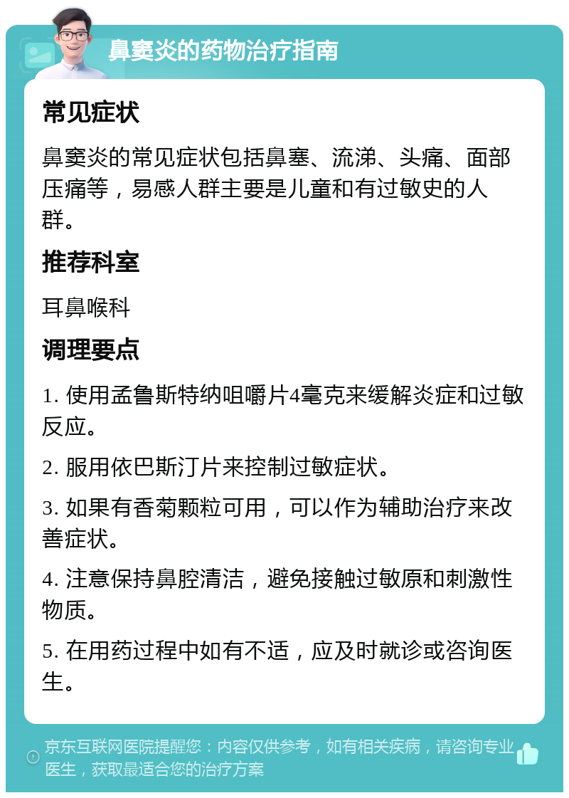 鼻窦炎的药物治疗指南 常见症状 鼻窦炎的常见症状包括鼻塞、流涕、头痛、面部压痛等，易感人群主要是儿童和有过敏史的人群。 推荐科室 耳鼻喉科 调理要点 1. 使用孟鲁斯特纳咀嚼片4毫克来缓解炎症和过敏反应。 2. 服用依巴斯汀片来控制过敏症状。 3. 如果有香菊颗粒可用，可以作为辅助治疗来改善症状。 4. 注意保持鼻腔清洁，避免接触过敏原和刺激性物质。 5. 在用药过程中如有不适，应及时就诊或咨询医生。