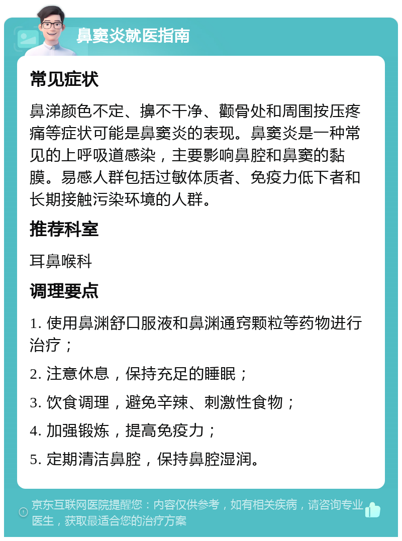 鼻窦炎就医指南 常见症状 鼻涕颜色不定、擤不干净、颧骨处和周围按压疼痛等症状可能是鼻窦炎的表现。鼻窦炎是一种常见的上呼吸道感染，主要影响鼻腔和鼻窦的黏膜。易感人群包括过敏体质者、免疫力低下者和长期接触污染环境的人群。 推荐科室 耳鼻喉科 调理要点 1. 使用鼻渊舒口服液和鼻渊通窍颗粒等药物进行治疗； 2. 注意休息，保持充足的睡眠； 3. 饮食调理，避免辛辣、刺激性食物； 4. 加强锻炼，提高免疫力； 5. 定期清洁鼻腔，保持鼻腔湿润。