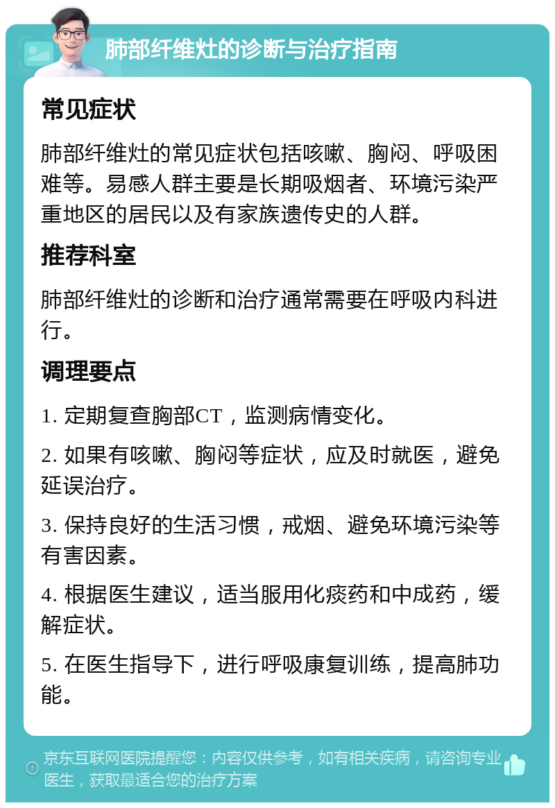 肺部纤维灶的诊断与治疗指南 常见症状 肺部纤维灶的常见症状包括咳嗽、胸闷、呼吸困难等。易感人群主要是长期吸烟者、环境污染严重地区的居民以及有家族遗传史的人群。 推荐科室 肺部纤维灶的诊断和治疗通常需要在呼吸内科进行。 调理要点 1. 定期复查胸部CT，监测病情变化。 2. 如果有咳嗽、胸闷等症状，应及时就医，避免延误治疗。 3. 保持良好的生活习惯，戒烟、避免环境污染等有害因素。 4. 根据医生建议，适当服用化痰药和中成药，缓解症状。 5. 在医生指导下，进行呼吸康复训练，提高肺功能。