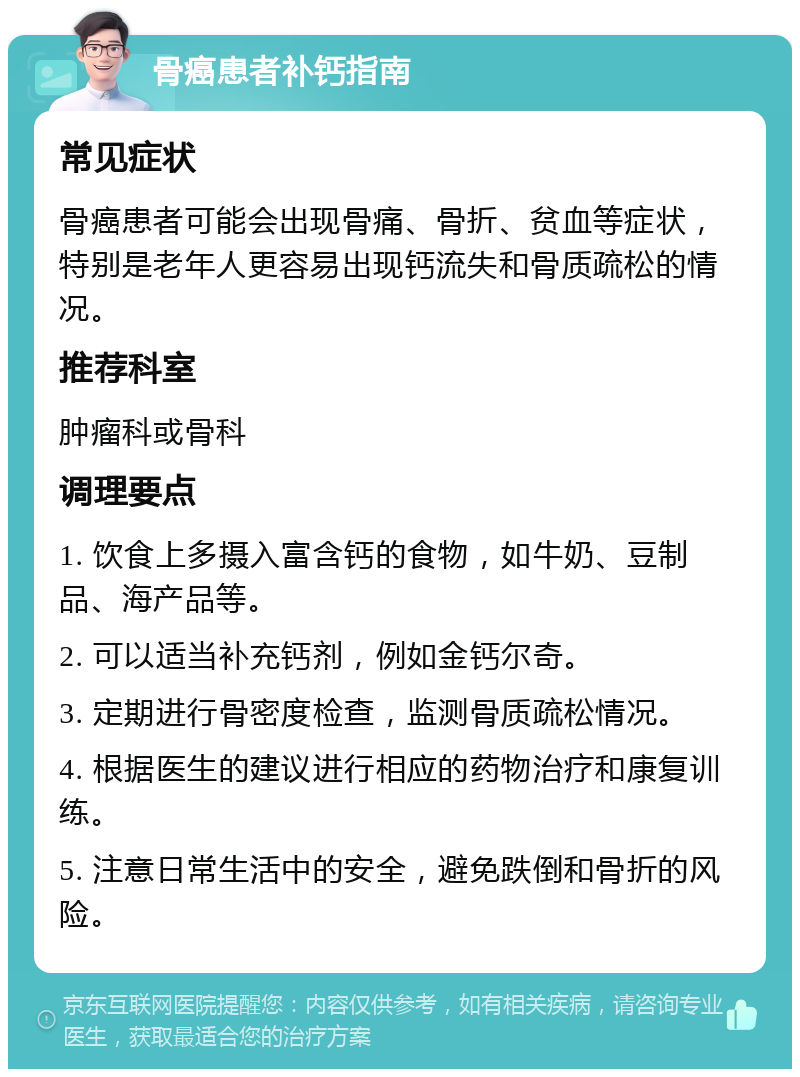 骨癌患者补钙指南 常见症状 骨癌患者可能会出现骨痛、骨折、贫血等症状，特别是老年人更容易出现钙流失和骨质疏松的情况。 推荐科室 肿瘤科或骨科 调理要点 1. 饮食上多摄入富含钙的食物，如牛奶、豆制品、海产品等。 2. 可以适当补充钙剂，例如金钙尔奇。 3. 定期进行骨密度检查，监测骨质疏松情况。 4. 根据医生的建议进行相应的药物治疗和康复训练。 5. 注意日常生活中的安全，避免跌倒和骨折的风险。