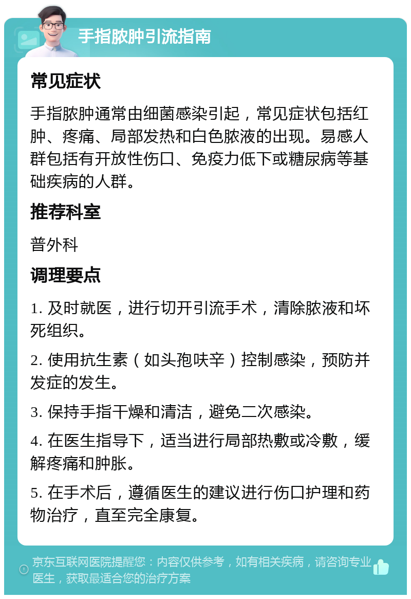 手指脓肿引流指南 常见症状 手指脓肿通常由细菌感染引起，常见症状包括红肿、疼痛、局部发热和白色脓液的出现。易感人群包括有开放性伤口、免疫力低下或糖尿病等基础疾病的人群。 推荐科室 普外科 调理要点 1. 及时就医，进行切开引流手术，清除脓液和坏死组织。 2. 使用抗生素（如头孢呋辛）控制感染，预防并发症的发生。 3. 保持手指干燥和清洁，避免二次感染。 4. 在医生指导下，适当进行局部热敷或冷敷，缓解疼痛和肿胀。 5. 在手术后，遵循医生的建议进行伤口护理和药物治疗，直至完全康复。