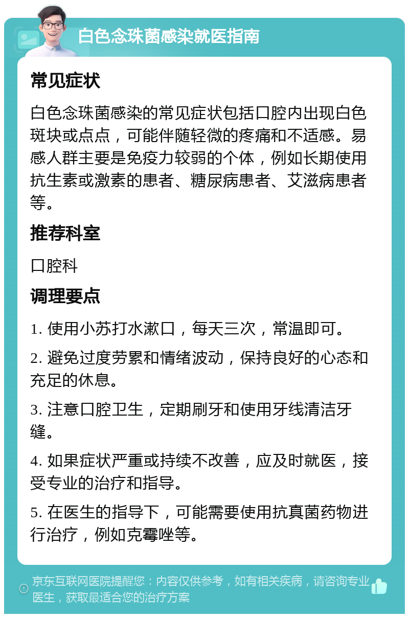 白色念珠菌感染就医指南 常见症状 白色念珠菌感染的常见症状包括口腔内出现白色斑块或点点，可能伴随轻微的疼痛和不适感。易感人群主要是免疫力较弱的个体，例如长期使用抗生素或激素的患者、糖尿病患者、艾滋病患者等。 推荐科室 口腔科 调理要点 1. 使用小苏打水漱口，每天三次，常温即可。 2. 避免过度劳累和情绪波动，保持良好的心态和充足的休息。 3. 注意口腔卫生，定期刷牙和使用牙线清洁牙缝。 4. 如果症状严重或持续不改善，应及时就医，接受专业的治疗和指导。 5. 在医生的指导下，可能需要使用抗真菌药物进行治疗，例如克霉唑等。