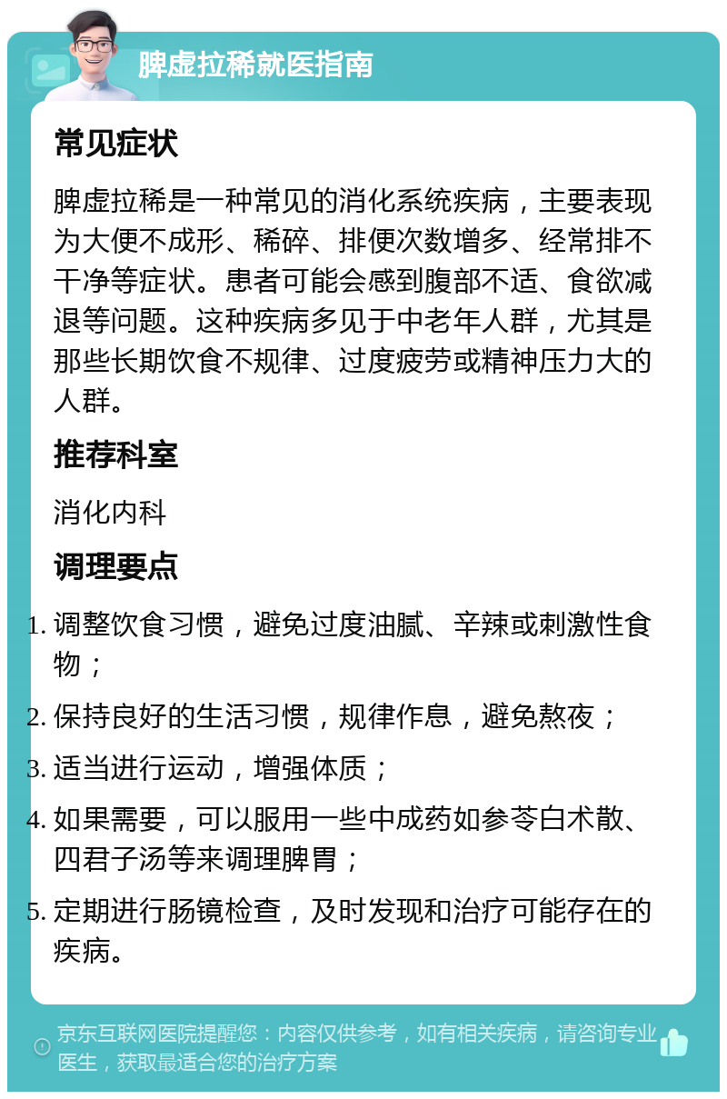 脾虚拉稀就医指南 常见症状 脾虚拉稀是一种常见的消化系统疾病，主要表现为大便不成形、稀碎、排便次数增多、经常排不干净等症状。患者可能会感到腹部不适、食欲减退等问题。这种疾病多见于中老年人群，尤其是那些长期饮食不规律、过度疲劳或精神压力大的人群。 推荐科室 消化内科 调理要点 调整饮食习惯，避免过度油腻、辛辣或刺激性食物； 保持良好的生活习惯，规律作息，避免熬夜； 适当进行运动，增强体质； 如果需要，可以服用一些中成药如参苓白术散、四君子汤等来调理脾胃； 定期进行肠镜检查，及时发现和治疗可能存在的疾病。