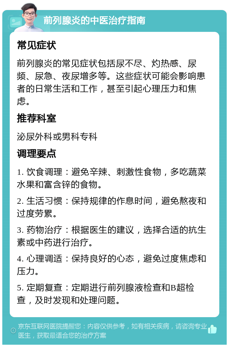 前列腺炎的中医治疗指南 常见症状 前列腺炎的常见症状包括尿不尽、灼热感、尿频、尿急、夜尿增多等。这些症状可能会影响患者的日常生活和工作，甚至引起心理压力和焦虑。 推荐科室 泌尿外科或男科专科 调理要点 1. 饮食调理：避免辛辣、刺激性食物，多吃蔬菜水果和富含锌的食物。 2. 生活习惯：保持规律的作息时间，避免熬夜和过度劳累。 3. 药物治疗：根据医生的建议，选择合适的抗生素或中药进行治疗。 4. 心理调适：保持良好的心态，避免过度焦虑和压力。 5. 定期复查：定期进行前列腺液检查和B超检查，及时发现和处理问题。