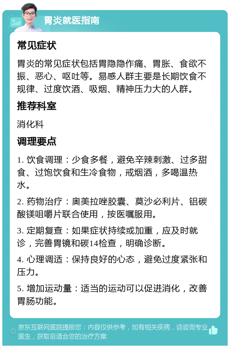 胃炎就医指南 常见症状 胃炎的常见症状包括胃隐隐作痛、胃胀、食欲不振、恶心、呕吐等。易感人群主要是长期饮食不规律、过度饮酒、吸烟、精神压力大的人群。 推荐科室 消化科 调理要点 1. 饮食调理：少食多餐，避免辛辣刺激、过多甜食、过饱饮食和生冷食物，戒烟酒，多喝温热水。 2. 药物治疗：奥美拉唑胶囊、莫沙必利片、铝碳酸镁咀嚼片联合使用，按医嘱服用。 3. 定期复查：如果症状持续或加重，应及时就诊，完善胃镜和碳14检查，明确诊断。 4. 心理调适：保持良好的心态，避免过度紧张和压力。 5. 增加运动量：适当的运动可以促进消化，改善胃肠功能。