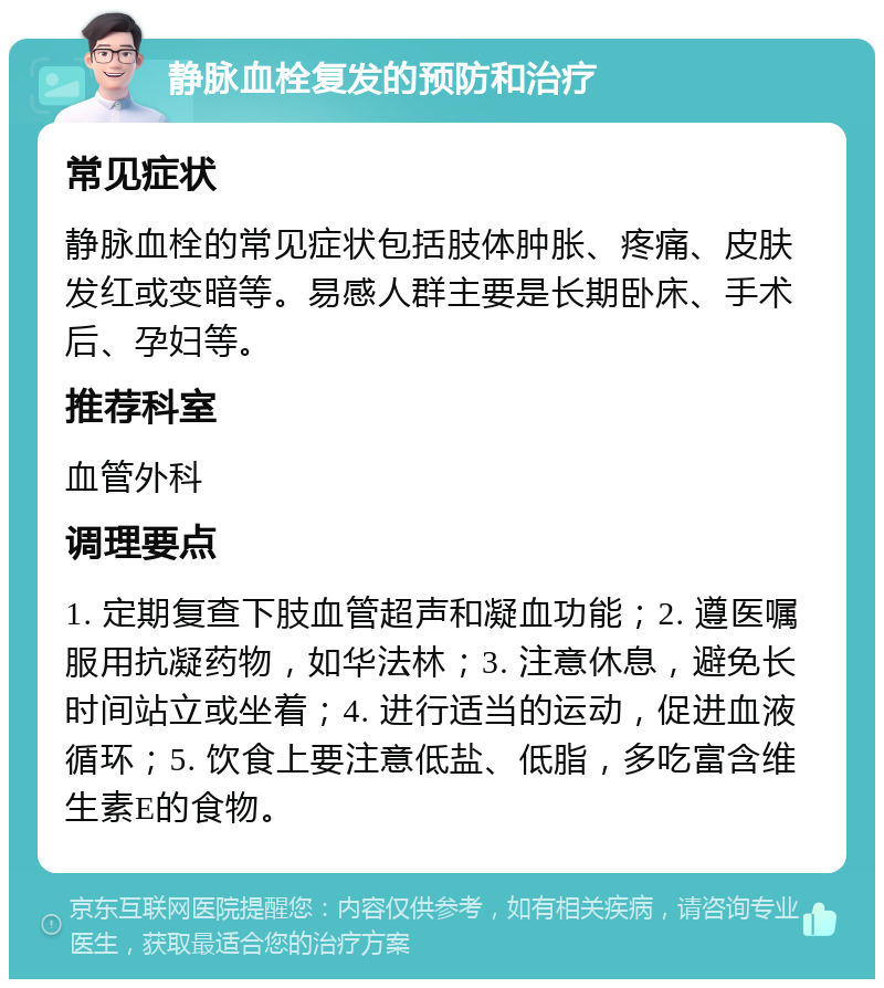 静脉血栓复发的预防和治疗 常见症状 静脉血栓的常见症状包括肢体肿胀、疼痛、皮肤发红或变暗等。易感人群主要是长期卧床、手术后、孕妇等。 推荐科室 血管外科 调理要点 1. 定期复查下肢血管超声和凝血功能；2. 遵医嘱服用抗凝药物，如华法林；3. 注意休息，避免长时间站立或坐着；4. 进行适当的运动，促进血液循环；5. 饮食上要注意低盐、低脂，多吃富含维生素E的食物。