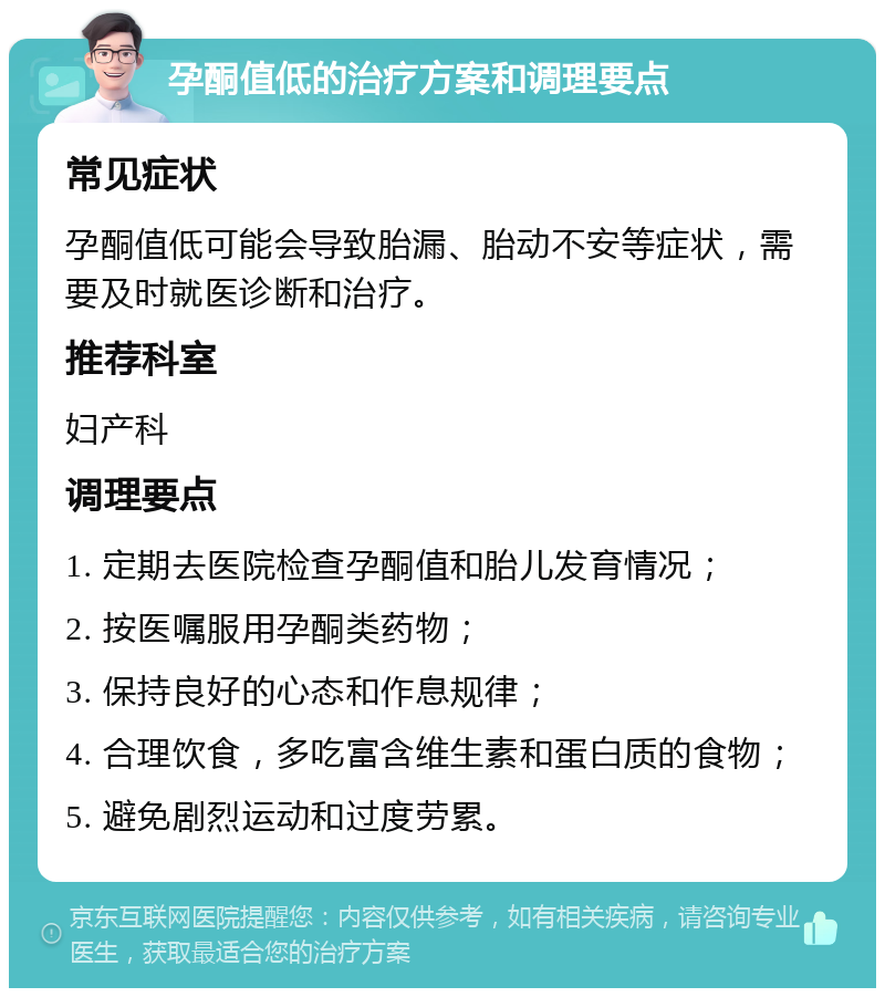 孕酮值低的治疗方案和调理要点 常见症状 孕酮值低可能会导致胎漏、胎动不安等症状，需要及时就医诊断和治疗。 推荐科室 妇产科 调理要点 1. 定期去医院检查孕酮值和胎儿发育情况； 2. 按医嘱服用孕酮类药物； 3. 保持良好的心态和作息规律； 4. 合理饮食，多吃富含维生素和蛋白质的食物； 5. 避免剧烈运动和过度劳累。