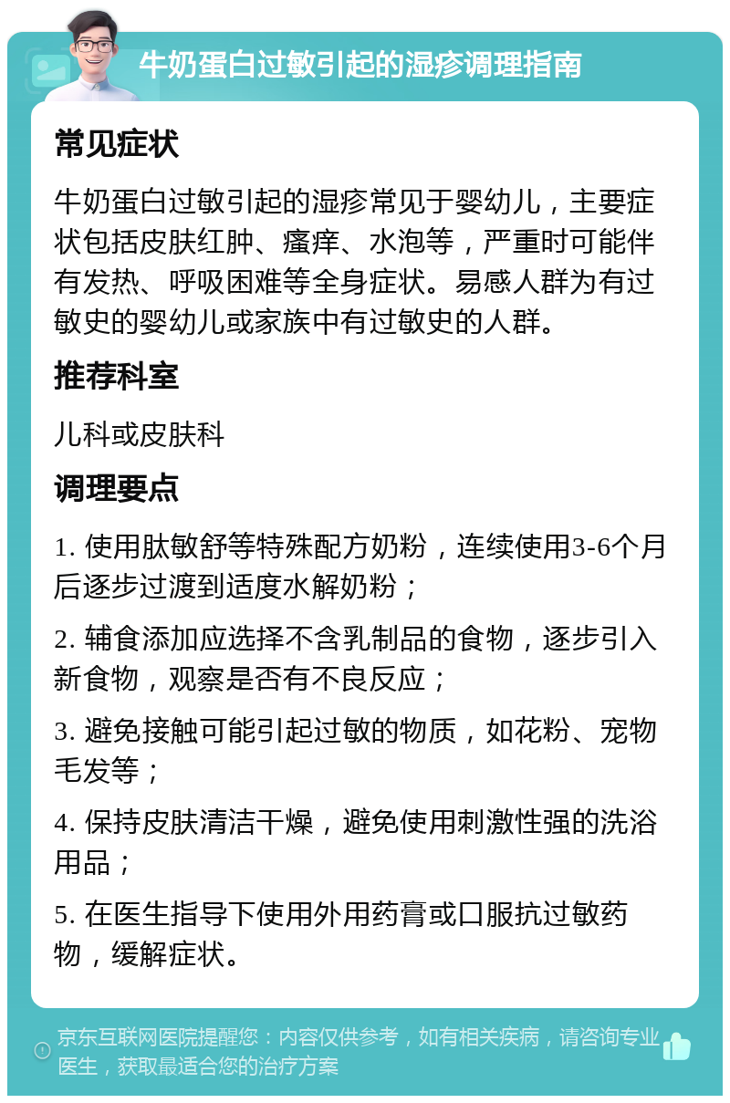 牛奶蛋白过敏引起的湿疹调理指南 常见症状 牛奶蛋白过敏引起的湿疹常见于婴幼儿，主要症状包括皮肤红肿、瘙痒、水泡等，严重时可能伴有发热、呼吸困难等全身症状。易感人群为有过敏史的婴幼儿或家族中有过敏史的人群。 推荐科室 儿科或皮肤科 调理要点 1. 使用肽敏舒等特殊配方奶粉，连续使用3-6个月后逐步过渡到适度水解奶粉； 2. 辅食添加应选择不含乳制品的食物，逐步引入新食物，观察是否有不良反应； 3. 避免接触可能引起过敏的物质，如花粉、宠物毛发等； 4. 保持皮肤清洁干燥，避免使用刺激性强的洗浴用品； 5. 在医生指导下使用外用药膏或口服抗过敏药物，缓解症状。