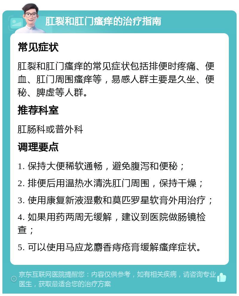 肛裂和肛门瘙痒的治疗指南 常见症状 肛裂和肛门瘙痒的常见症状包括排便时疼痛、便血、肛门周围瘙痒等，易感人群主要是久坐、便秘、脾虚等人群。 推荐科室 肛肠科或普外科 调理要点 1. 保持大便稀软通畅，避免腹泻和便秘； 2. 排便后用温热水清洗肛门周围，保持干燥； 3. 使用康复新液湿敷和莫匹罗星软膏外用治疗； 4. 如果用药两周无缓解，建议到医院做肠镜检查； 5. 可以使用马应龙麝香痔疮膏缓解瘙痒症状。