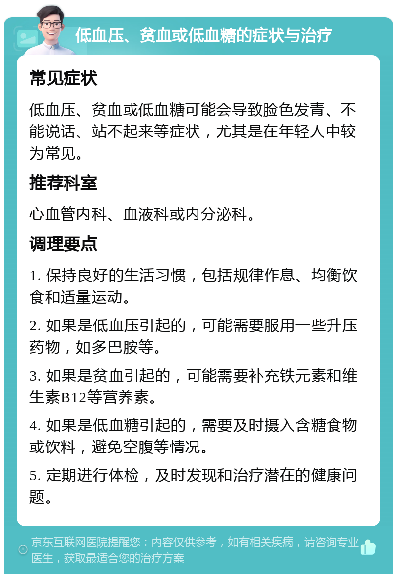 低血压、贫血或低血糖的症状与治疗 常见症状 低血压、贫血或低血糖可能会导致脸色发青、不能说话、站不起来等症状，尤其是在年轻人中较为常见。 推荐科室 心血管内科、血液科或内分泌科。 调理要点 1. 保持良好的生活习惯，包括规律作息、均衡饮食和适量运动。 2. 如果是低血压引起的，可能需要服用一些升压药物，如多巴胺等。 3. 如果是贫血引起的，可能需要补充铁元素和维生素B12等营养素。 4. 如果是低血糖引起的，需要及时摄入含糖食物或饮料，避免空腹等情况。 5. 定期进行体检，及时发现和治疗潜在的健康问题。