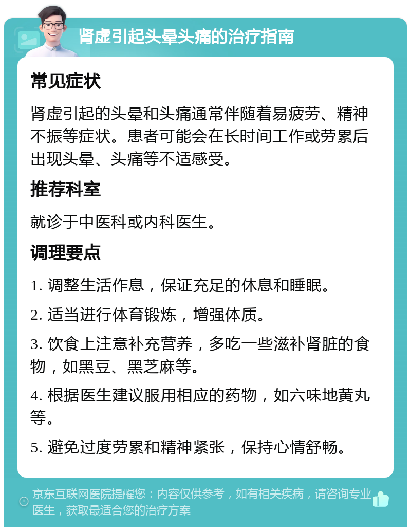 肾虚引起头晕头痛的治疗指南 常见症状 肾虚引起的头晕和头痛通常伴随着易疲劳、精神不振等症状。患者可能会在长时间工作或劳累后出现头晕、头痛等不适感受。 推荐科室 就诊于中医科或内科医生。 调理要点 1. 调整生活作息，保证充足的休息和睡眠。 2. 适当进行体育锻炼，增强体质。 3. 饮食上注意补充营养，多吃一些滋补肾脏的食物，如黑豆、黑芝麻等。 4. 根据医生建议服用相应的药物，如六味地黄丸等。 5. 避免过度劳累和精神紧张，保持心情舒畅。