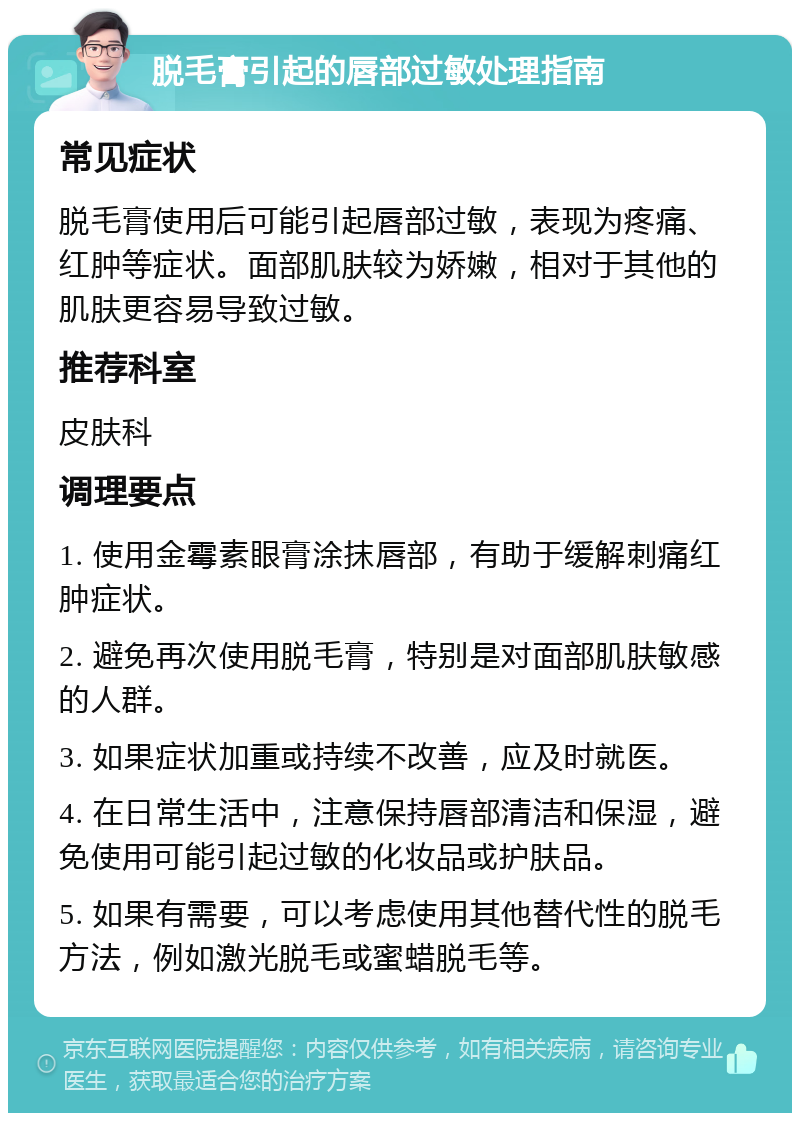 脱毛膏引起的唇部过敏处理指南 常见症状 脱毛膏使用后可能引起唇部过敏，表现为疼痛、红肿等症状。面部肌肤较为娇嫩，相对于其他的肌肤更容易导致过敏。 推荐科室 皮肤科 调理要点 1. 使用金霉素眼膏涂抹唇部，有助于缓解刺痛红肿症状。 2. 避免再次使用脱毛膏，特别是对面部肌肤敏感的人群。 3. 如果症状加重或持续不改善，应及时就医。 4. 在日常生活中，注意保持唇部清洁和保湿，避免使用可能引起过敏的化妆品或护肤品。 5. 如果有需要，可以考虑使用其他替代性的脱毛方法，例如激光脱毛或蜜蜡脱毛等。