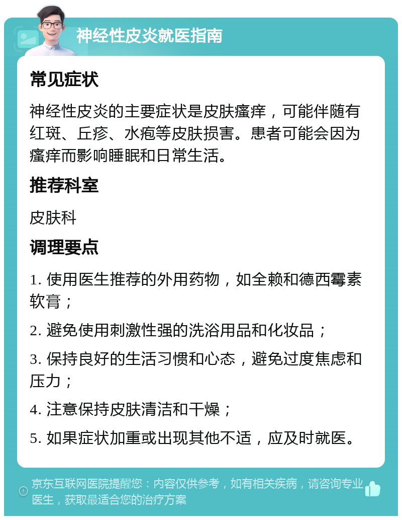 神经性皮炎就医指南 常见症状 神经性皮炎的主要症状是皮肤瘙痒，可能伴随有红斑、丘疹、水疱等皮肤损害。患者可能会因为瘙痒而影响睡眠和日常生活。 推荐科室 皮肤科 调理要点 1. 使用医生推荐的外用药物，如全赖和德西霉素软膏； 2. 避免使用刺激性强的洗浴用品和化妆品； 3. 保持良好的生活习惯和心态，避免过度焦虑和压力； 4. 注意保持皮肤清洁和干燥； 5. 如果症状加重或出现其他不适，应及时就医。