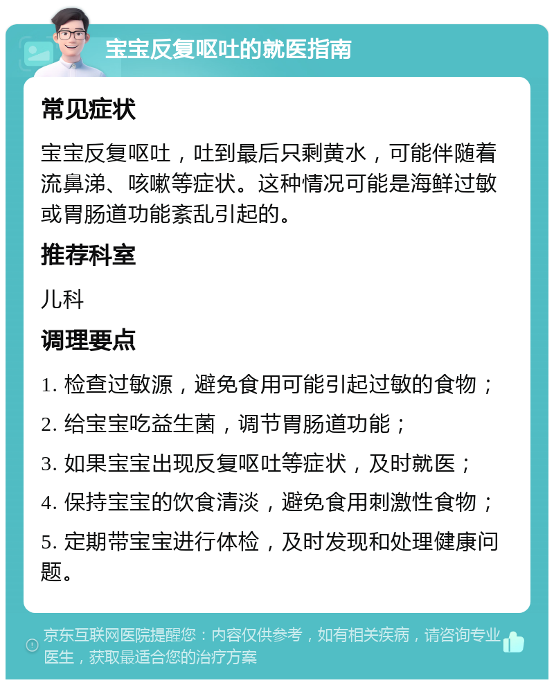 宝宝反复呕吐的就医指南 常见症状 宝宝反复呕吐，吐到最后只剩黄水，可能伴随着流鼻涕、咳嗽等症状。这种情况可能是海鲜过敏或胃肠道功能紊乱引起的。 推荐科室 儿科 调理要点 1. 检查过敏源，避免食用可能引起过敏的食物； 2. 给宝宝吃益生菌，调节胃肠道功能； 3. 如果宝宝出现反复呕吐等症状，及时就医； 4. 保持宝宝的饮食清淡，避免食用刺激性食物； 5. 定期带宝宝进行体检，及时发现和处理健康问题。