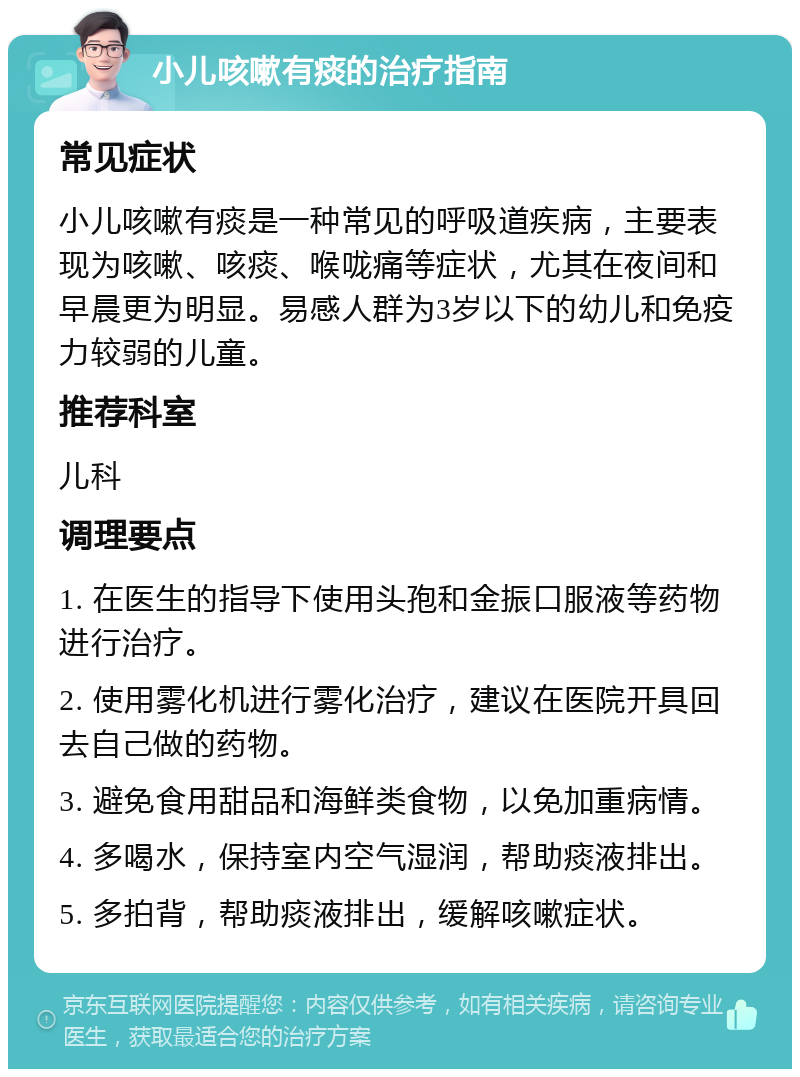 小儿咳嗽有痰的治疗指南 常见症状 小儿咳嗽有痰是一种常见的呼吸道疾病，主要表现为咳嗽、咳痰、喉咙痛等症状，尤其在夜间和早晨更为明显。易感人群为3岁以下的幼儿和免疫力较弱的儿童。 推荐科室 儿科 调理要点 1. 在医生的指导下使用头孢和金振口服液等药物进行治疗。 2. 使用雾化机进行雾化治疗，建议在医院开具回去自己做的药物。 3. 避免食用甜品和海鲜类食物，以免加重病情。 4. 多喝水，保持室内空气湿润，帮助痰液排出。 5. 多拍背，帮助痰液排出，缓解咳嗽症状。