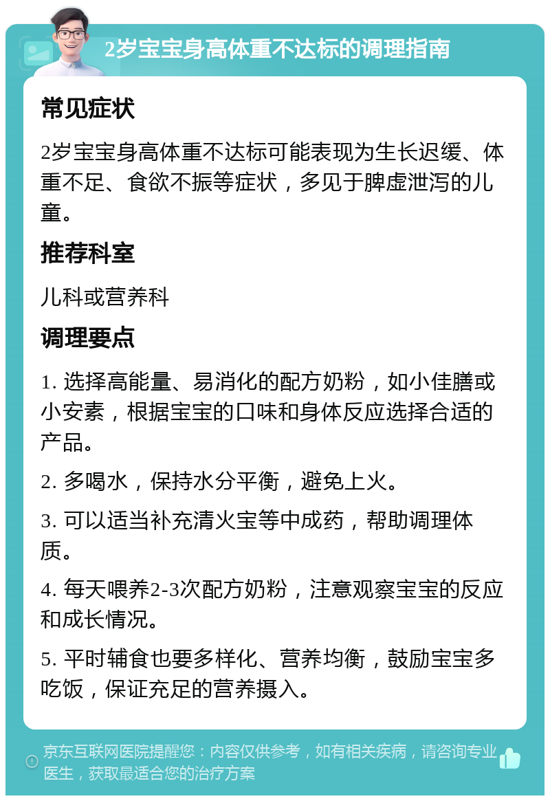 2岁宝宝身高体重不达标的调理指南 常见症状 2岁宝宝身高体重不达标可能表现为生长迟缓、体重不足、食欲不振等症状，多见于脾虚泄泻的儿童。 推荐科室 儿科或营养科 调理要点 1. 选择高能量、易消化的配方奶粉，如小佳膳或小安素，根据宝宝的口味和身体反应选择合适的产品。 2. 多喝水，保持水分平衡，避免上火。 3. 可以适当补充清火宝等中成药，帮助调理体质。 4. 每天喂养2-3次配方奶粉，注意观察宝宝的反应和成长情况。 5. 平时辅食也要多样化、营养均衡，鼓励宝宝多吃饭，保证充足的营养摄入。