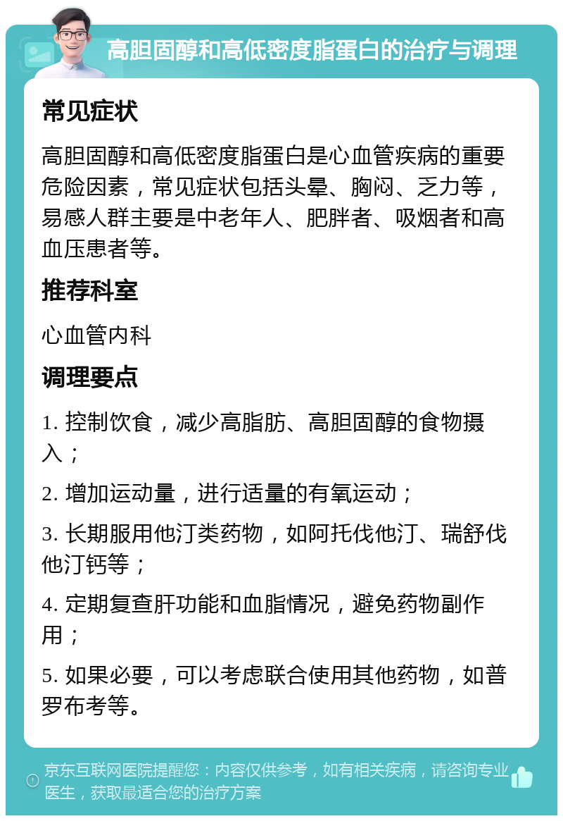 高胆固醇和高低密度脂蛋白的治疗与调理 常见症状 高胆固醇和高低密度脂蛋白是心血管疾病的重要危险因素，常见症状包括头晕、胸闷、乏力等，易感人群主要是中老年人、肥胖者、吸烟者和高血压患者等。 推荐科室 心血管内科 调理要点 1. 控制饮食，减少高脂肪、高胆固醇的食物摄入； 2. 增加运动量，进行适量的有氧运动； 3. 长期服用他汀类药物，如阿托伐他汀、瑞舒伐他汀钙等； 4. 定期复查肝功能和血脂情况，避免药物副作用； 5. 如果必要，可以考虑联合使用其他药物，如普罗布考等。