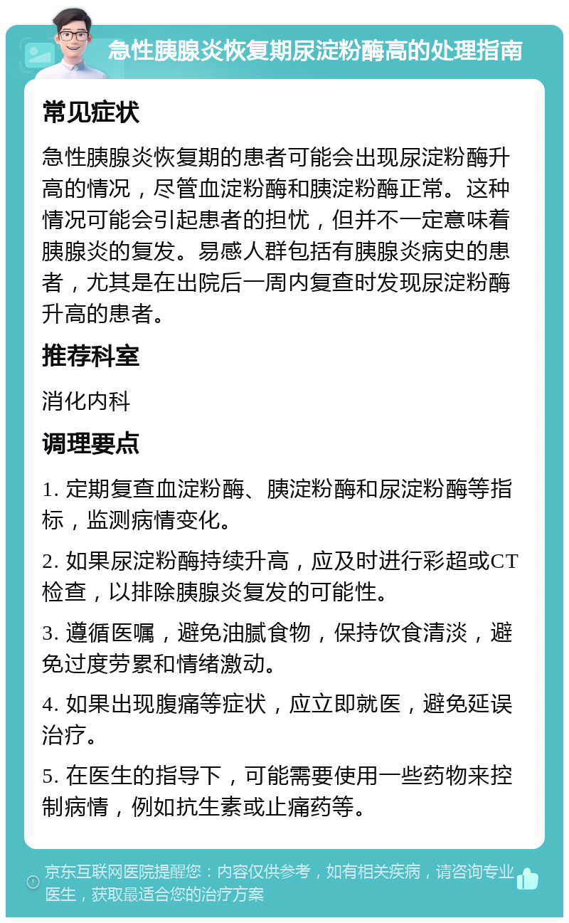 急性胰腺炎恢复期尿淀粉酶高的处理指南 常见症状 急性胰腺炎恢复期的患者可能会出现尿淀粉酶升高的情况，尽管血淀粉酶和胰淀粉酶正常。这种情况可能会引起患者的担忧，但并不一定意味着胰腺炎的复发。易感人群包括有胰腺炎病史的患者，尤其是在出院后一周内复查时发现尿淀粉酶升高的患者。 推荐科室 消化内科 调理要点 1. 定期复查血淀粉酶、胰淀粉酶和尿淀粉酶等指标，监测病情变化。 2. 如果尿淀粉酶持续升高，应及时进行彩超或CT检查，以排除胰腺炎复发的可能性。 3. 遵循医嘱，避免油腻食物，保持饮食清淡，避免过度劳累和情绪激动。 4. 如果出现腹痛等症状，应立即就医，避免延误治疗。 5. 在医生的指导下，可能需要使用一些药物来控制病情，例如抗生素或止痛药等。