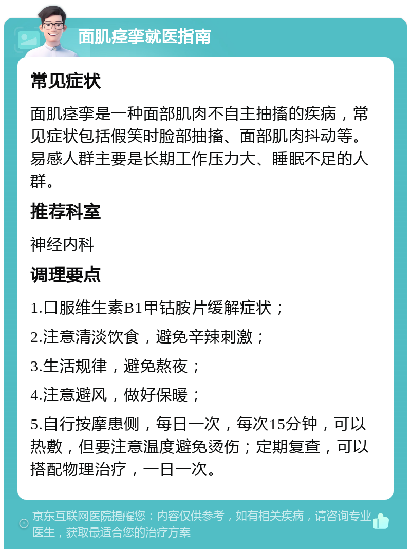 面肌痉挛就医指南 常见症状 面肌痉挛是一种面部肌肉不自主抽搐的疾病，常见症状包括假笑时脸部抽搐、面部肌肉抖动等。易感人群主要是长期工作压力大、睡眠不足的人群。 推荐科室 神经内科 调理要点 1.口服维生素B1甲钴胺片缓解症状； 2.注意清淡饮食，避免辛辣刺激； 3.生活规律，避免熬夜； 4.注意避风，做好保暖； 5.自行按摩患侧，每日一次，每次15分钟，可以热敷，但要注意温度避免烫伤；定期复查，可以搭配物理治疗，一日一次。