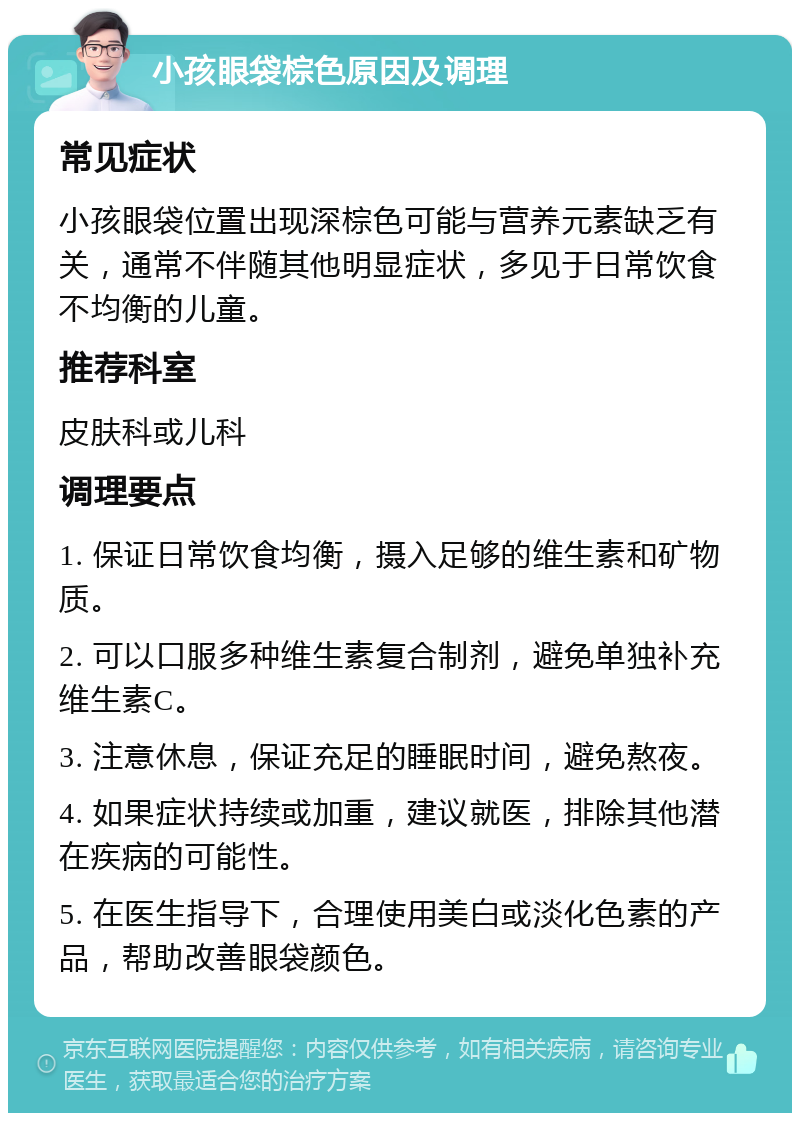 小孩眼袋棕色原因及调理 常见症状 小孩眼袋位置出现深棕色可能与营养元素缺乏有关，通常不伴随其他明显症状，多见于日常饮食不均衡的儿童。 推荐科室 皮肤科或儿科 调理要点 1. 保证日常饮食均衡，摄入足够的维生素和矿物质。 2. 可以口服多种维生素复合制剂，避免单独补充维生素C。 3. 注意休息，保证充足的睡眠时间，避免熬夜。 4. 如果症状持续或加重，建议就医，排除其他潜在疾病的可能性。 5. 在医生指导下，合理使用美白或淡化色素的产品，帮助改善眼袋颜色。