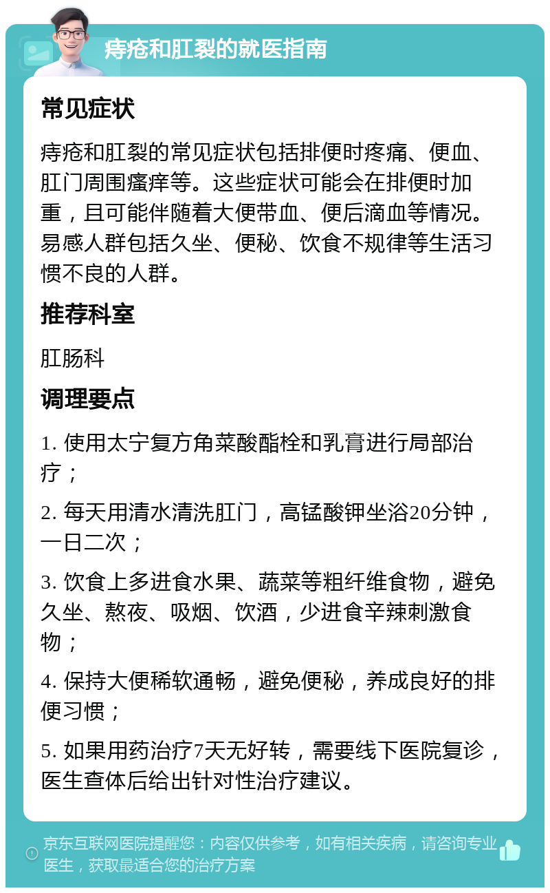 痔疮和肛裂的就医指南 常见症状 痔疮和肛裂的常见症状包括排便时疼痛、便血、肛门周围瘙痒等。这些症状可能会在排便时加重，且可能伴随着大便带血、便后滴血等情况。易感人群包括久坐、便秘、饮食不规律等生活习惯不良的人群。 推荐科室 肛肠科 调理要点 1. 使用太宁复方角菜酸酯栓和乳膏进行局部治疗； 2. 每天用清水清洗肛门，高锰酸钾坐浴20分钟，一日二次； 3. 饮食上多进食水果、蔬菜等粗纤维食物，避免久坐、熬夜、吸烟、饮酒，少进食辛辣刺激食物； 4. 保持大便稀软通畅，避免便秘，养成良好的排便习惯； 5. 如果用药治疗7天无好转，需要线下医院复诊，医生查体后给出针对性治疗建议。