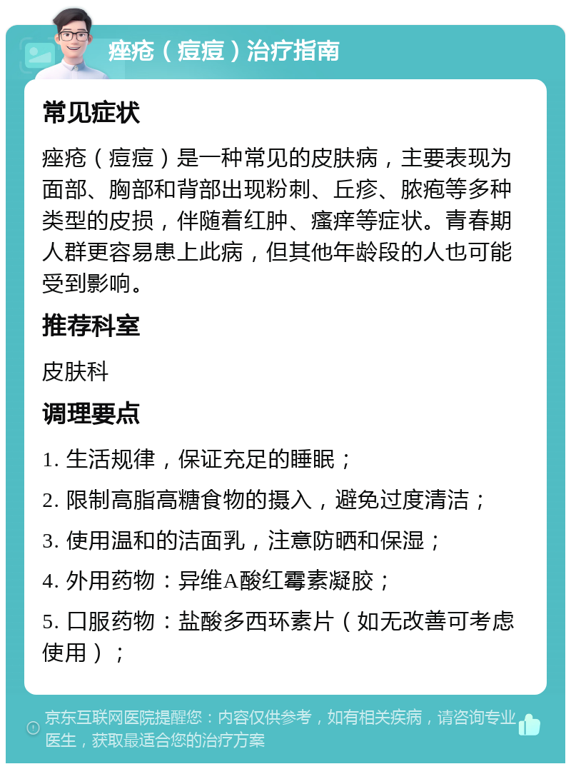 痤疮（痘痘）治疗指南 常见症状 痤疮（痘痘）是一种常见的皮肤病，主要表现为面部、胸部和背部出现粉刺、丘疹、脓疱等多种类型的皮损，伴随着红肿、瘙痒等症状。青春期人群更容易患上此病，但其他年龄段的人也可能受到影响。 推荐科室 皮肤科 调理要点 1. 生活规律，保证充足的睡眠； 2. 限制高脂高糖食物的摄入，避免过度清洁； 3. 使用温和的洁面乳，注意防晒和保湿； 4. 外用药物：异维A酸红霉素凝胶； 5. 口服药物：盐酸多西环素片（如无改善可考虑使用）；