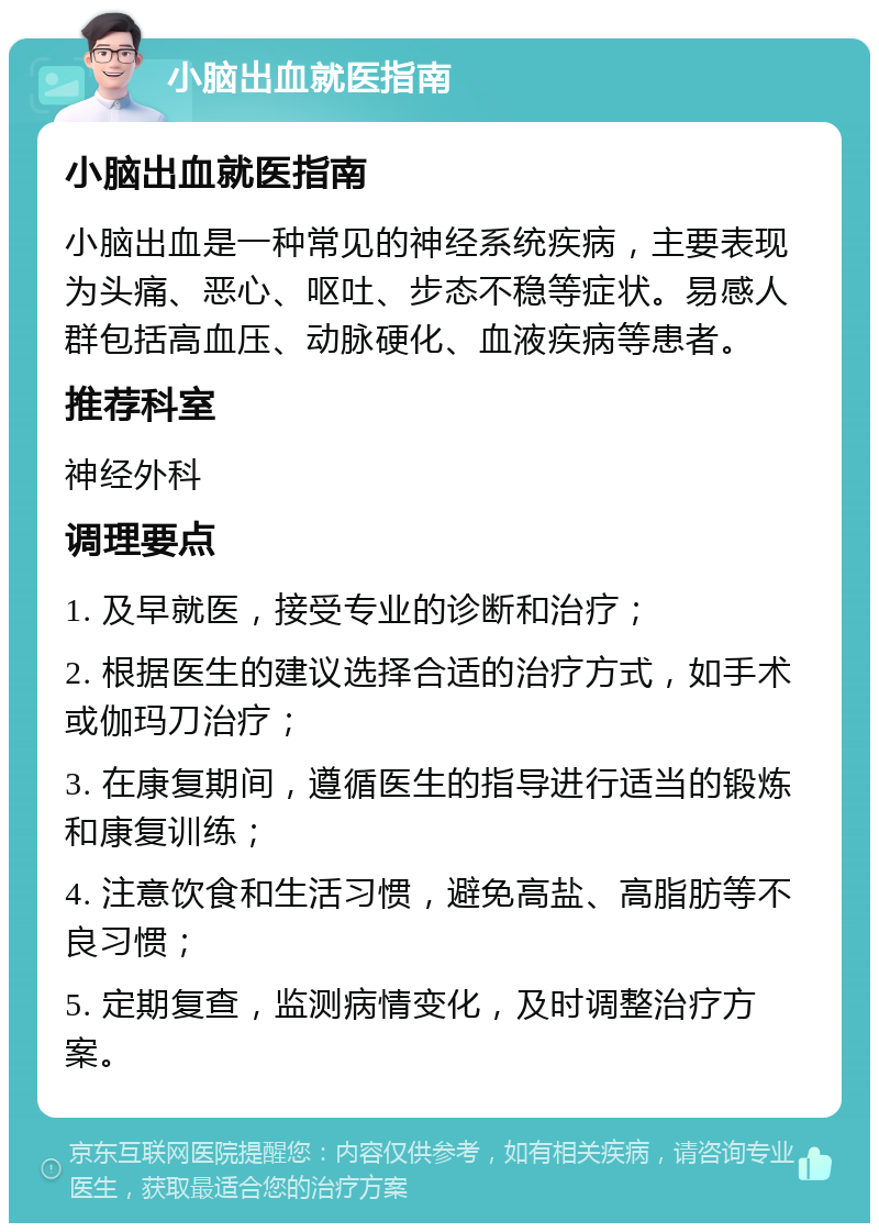 小脑出血就医指南 小脑出血就医指南 小脑出血是一种常见的神经系统疾病，主要表现为头痛、恶心、呕吐、步态不稳等症状。易感人群包括高血压、动脉硬化、血液疾病等患者。 推荐科室 神经外科 调理要点 1. 及早就医，接受专业的诊断和治疗； 2. 根据医生的建议选择合适的治疗方式，如手术或伽玛刀治疗； 3. 在康复期间，遵循医生的指导进行适当的锻炼和康复训练； 4. 注意饮食和生活习惯，避免高盐、高脂肪等不良习惯； 5. 定期复查，监测病情变化，及时调整治疗方案。