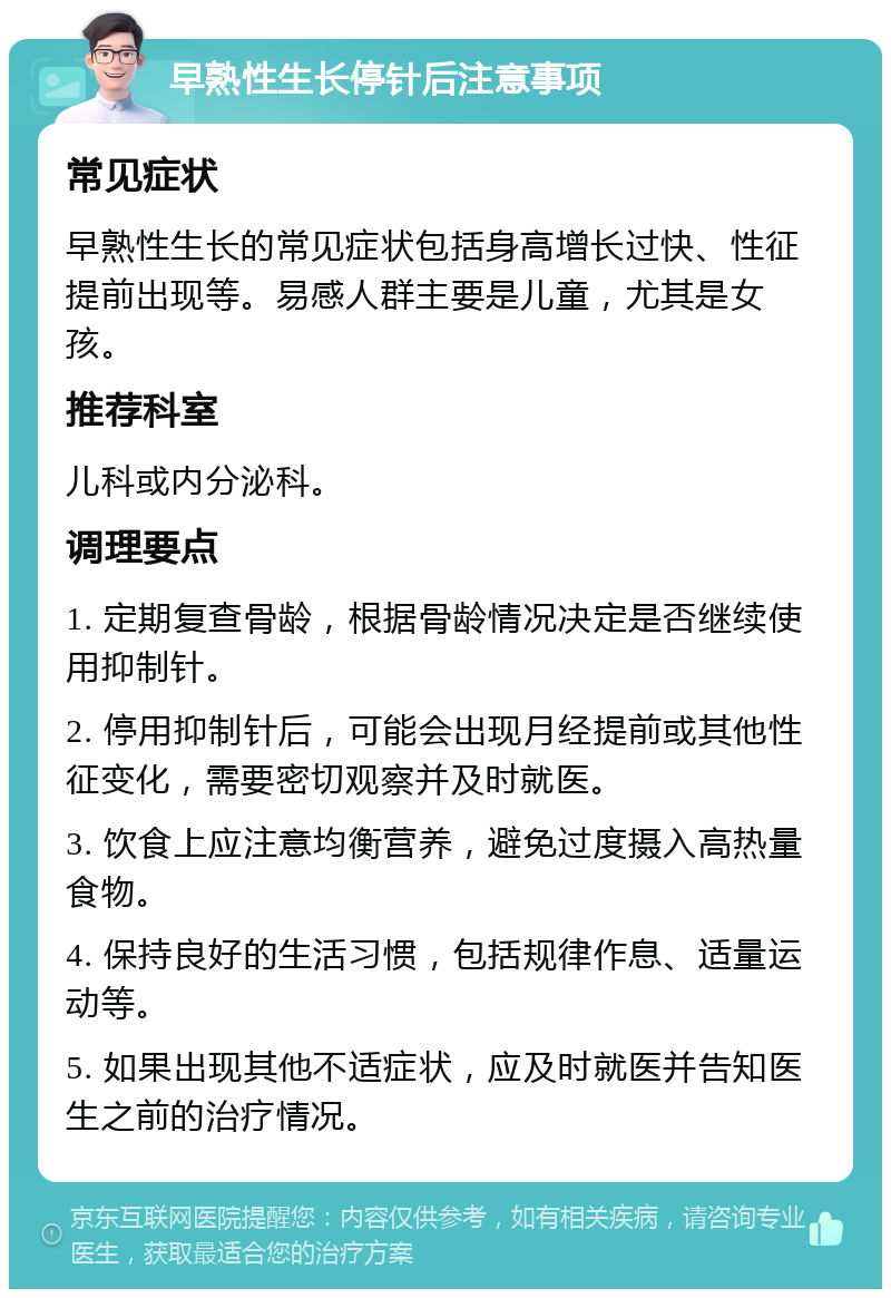 早熟性生长停针后注意事项 常见症状 早熟性生长的常见症状包括身高增长过快、性征提前出现等。易感人群主要是儿童，尤其是女孩。 推荐科室 儿科或内分泌科。 调理要点 1. 定期复查骨龄，根据骨龄情况决定是否继续使用抑制针。 2. 停用抑制针后，可能会出现月经提前或其他性征变化，需要密切观察并及时就医。 3. 饮食上应注意均衡营养，避免过度摄入高热量食物。 4. 保持良好的生活习惯，包括规律作息、适量运动等。 5. 如果出现其他不适症状，应及时就医并告知医生之前的治疗情况。