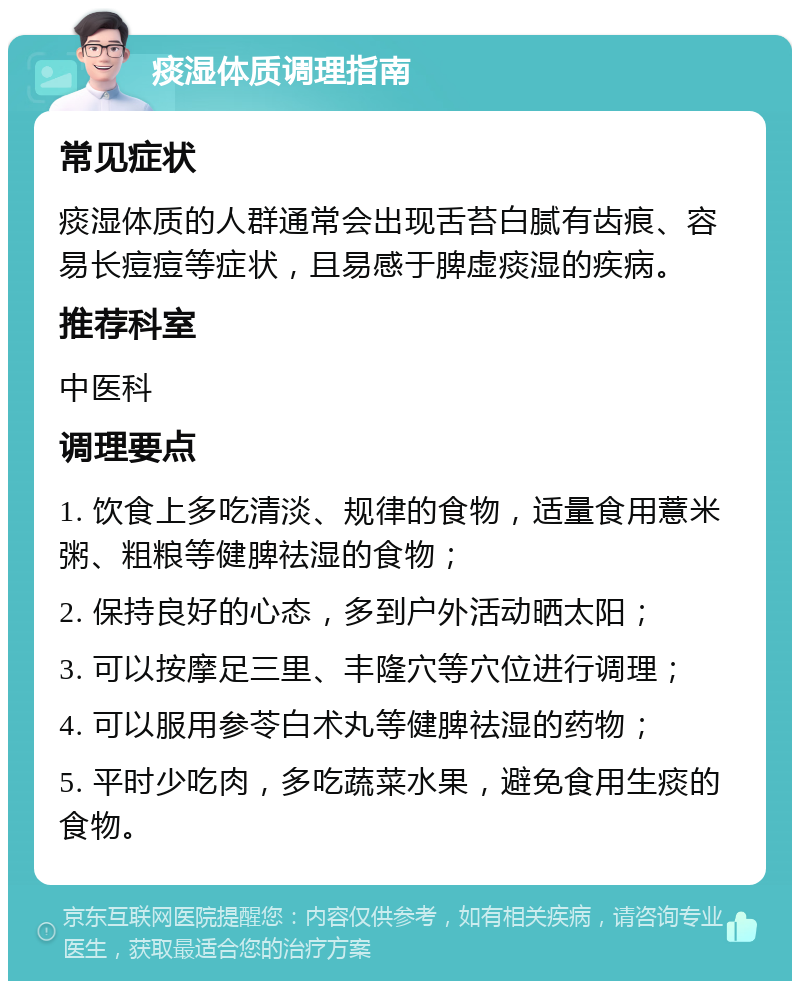 痰湿体质调理指南 常见症状 痰湿体质的人群通常会出现舌苔白腻有齿痕、容易长痘痘等症状，且易感于脾虚痰湿的疾病。 推荐科室 中医科 调理要点 1. 饮食上多吃清淡、规律的食物，适量食用薏米粥、粗粮等健脾祛湿的食物； 2. 保持良好的心态，多到户外活动晒太阳； 3. 可以按摩足三里、丰隆穴等穴位进行调理； 4. 可以服用参苓白术丸等健脾祛湿的药物； 5. 平时少吃肉，多吃蔬菜水果，避免食用生痰的食物。