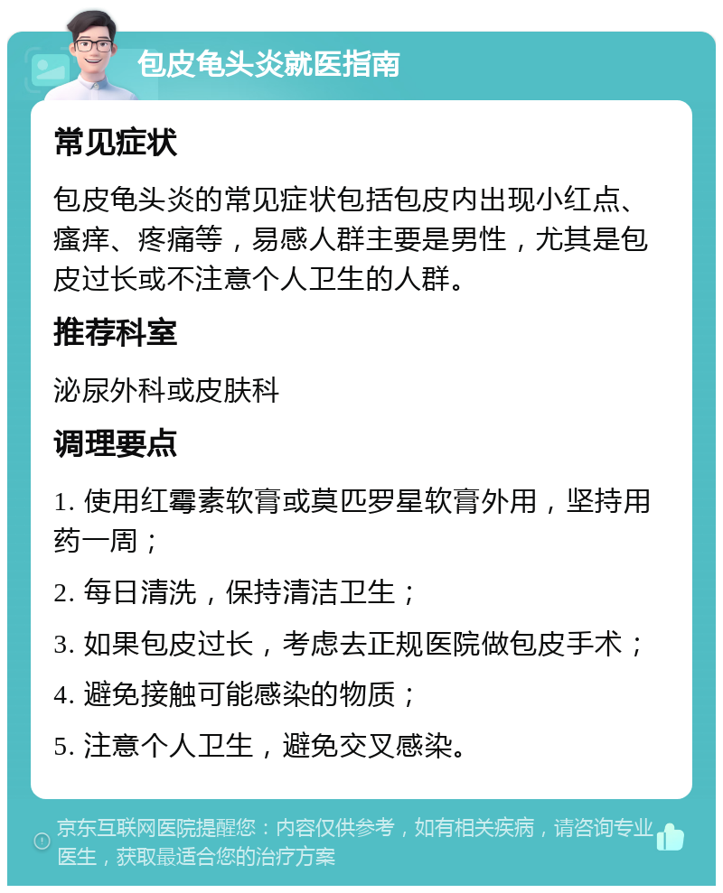 包皮龟头炎就医指南 常见症状 包皮龟头炎的常见症状包括包皮内出现小红点、瘙痒、疼痛等，易感人群主要是男性，尤其是包皮过长或不注意个人卫生的人群。 推荐科室 泌尿外科或皮肤科 调理要点 1. 使用红霉素软膏或莫匹罗星软膏外用，坚持用药一周； 2. 每日清洗，保持清洁卫生； 3. 如果包皮过长，考虑去正规医院做包皮手术； 4. 避免接触可能感染的物质； 5. 注意个人卫生，避免交叉感染。