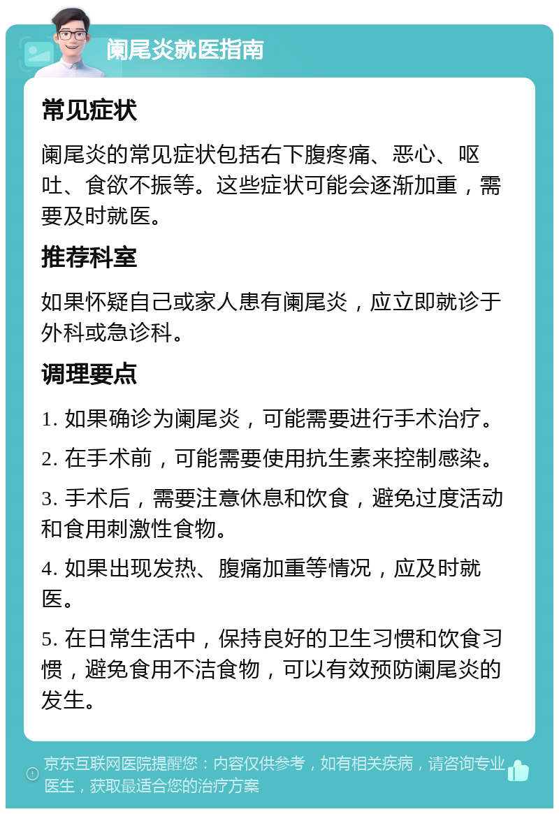 阑尾炎就医指南 常见症状 阑尾炎的常见症状包括右下腹疼痛、恶心、呕吐、食欲不振等。这些症状可能会逐渐加重，需要及时就医。 推荐科室 如果怀疑自己或家人患有阑尾炎，应立即就诊于外科或急诊科。 调理要点 1. 如果确诊为阑尾炎，可能需要进行手术治疗。 2. 在手术前，可能需要使用抗生素来控制感染。 3. 手术后，需要注意休息和饮食，避免过度活动和食用刺激性食物。 4. 如果出现发热、腹痛加重等情况，应及时就医。 5. 在日常生活中，保持良好的卫生习惯和饮食习惯，避免食用不洁食物，可以有效预防阑尾炎的发生。