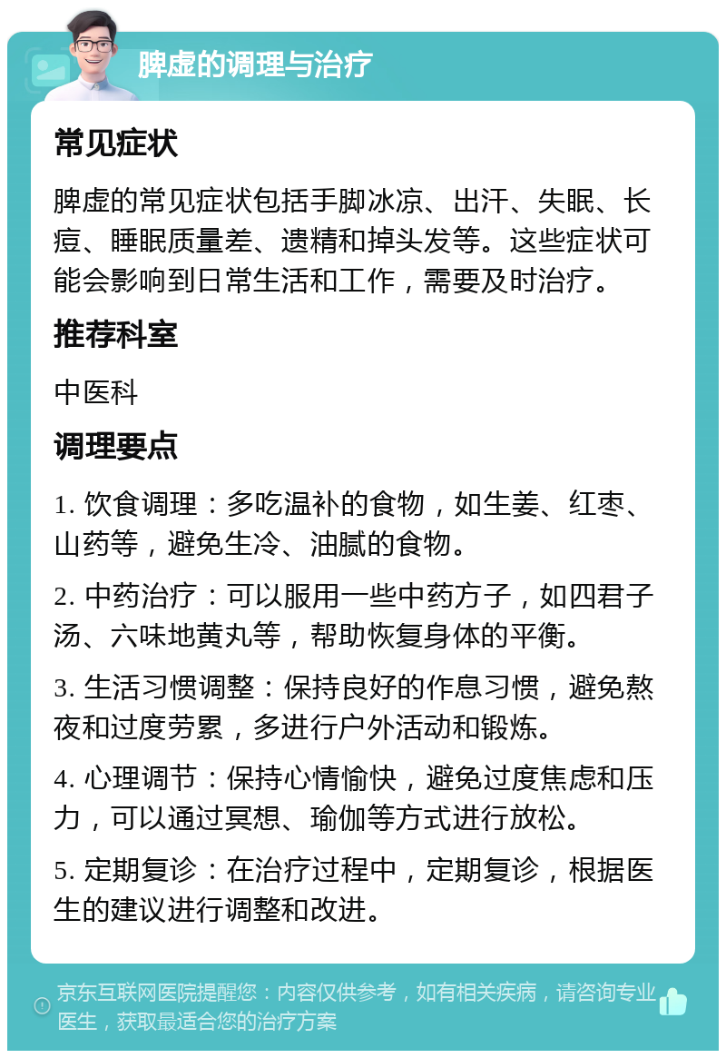 脾虚的调理与治疗 常见症状 脾虚的常见症状包括手脚冰凉、出汗、失眠、长痘、睡眠质量差、遗精和掉头发等。这些症状可能会影响到日常生活和工作，需要及时治疗。 推荐科室 中医科 调理要点 1. 饮食调理：多吃温补的食物，如生姜、红枣、山药等，避免生冷、油腻的食物。 2. 中药治疗：可以服用一些中药方子，如四君子汤、六味地黄丸等，帮助恢复身体的平衡。 3. 生活习惯调整：保持良好的作息习惯，避免熬夜和过度劳累，多进行户外活动和锻炼。 4. 心理调节：保持心情愉快，避免过度焦虑和压力，可以通过冥想、瑜伽等方式进行放松。 5. 定期复诊：在治疗过程中，定期复诊，根据医生的建议进行调整和改进。