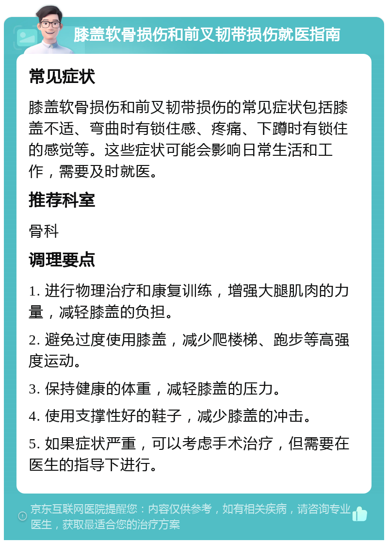 膝盖软骨损伤和前叉韧带损伤就医指南 常见症状 膝盖软骨损伤和前叉韧带损伤的常见症状包括膝盖不适、弯曲时有锁住感、疼痛、下蹲时有锁住的感觉等。这些症状可能会影响日常生活和工作，需要及时就医。 推荐科室 骨科 调理要点 1. 进行物理治疗和康复训练，增强大腿肌肉的力量，减轻膝盖的负担。 2. 避免过度使用膝盖，减少爬楼梯、跑步等高强度运动。 3. 保持健康的体重，减轻膝盖的压力。 4. 使用支撑性好的鞋子，减少膝盖的冲击。 5. 如果症状严重，可以考虑手术治疗，但需要在医生的指导下进行。