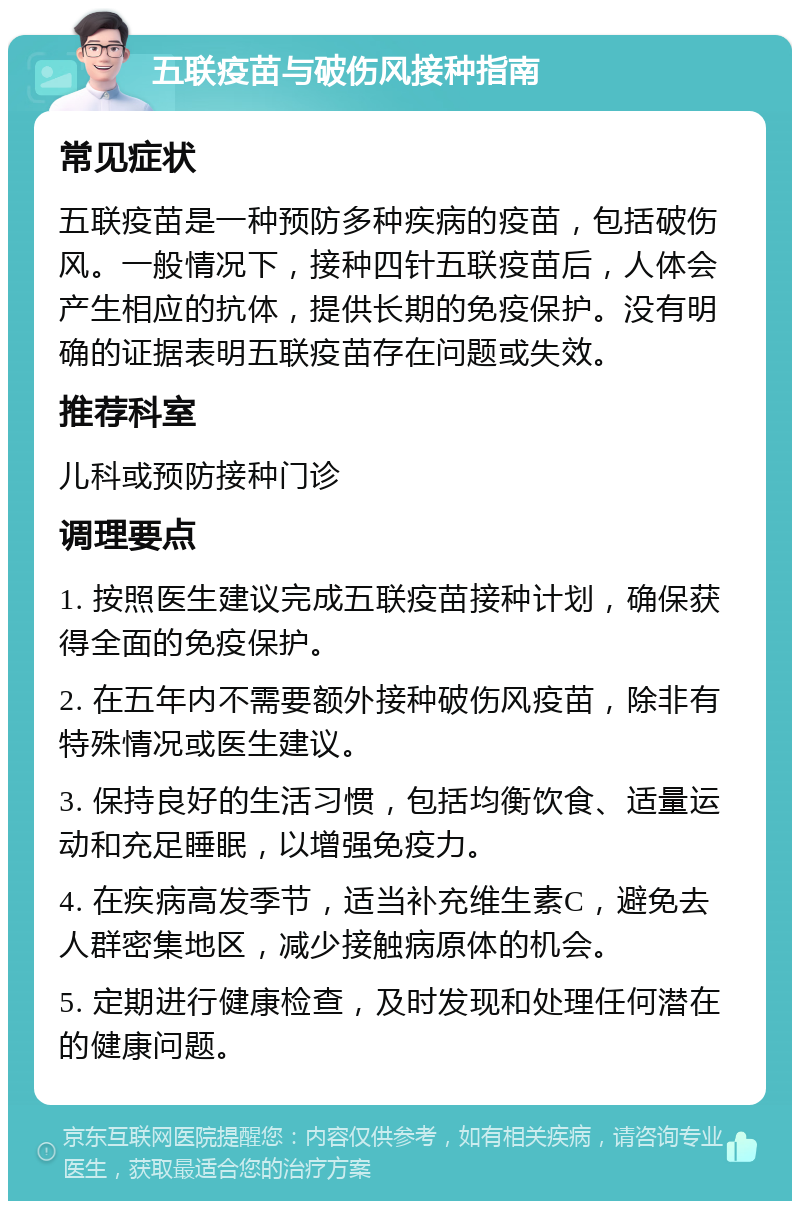 五联疫苗与破伤风接种指南 常见症状 五联疫苗是一种预防多种疾病的疫苗，包括破伤风。一般情况下，接种四针五联疫苗后，人体会产生相应的抗体，提供长期的免疫保护。没有明确的证据表明五联疫苗存在问题或失效。 推荐科室 儿科或预防接种门诊 调理要点 1. 按照医生建议完成五联疫苗接种计划，确保获得全面的免疫保护。 2. 在五年内不需要额外接种破伤风疫苗，除非有特殊情况或医生建议。 3. 保持良好的生活习惯，包括均衡饮食、适量运动和充足睡眠，以增强免疫力。 4. 在疾病高发季节，适当补充维生素C，避免去人群密集地区，减少接触病原体的机会。 5. 定期进行健康检查，及时发现和处理任何潜在的健康问题。