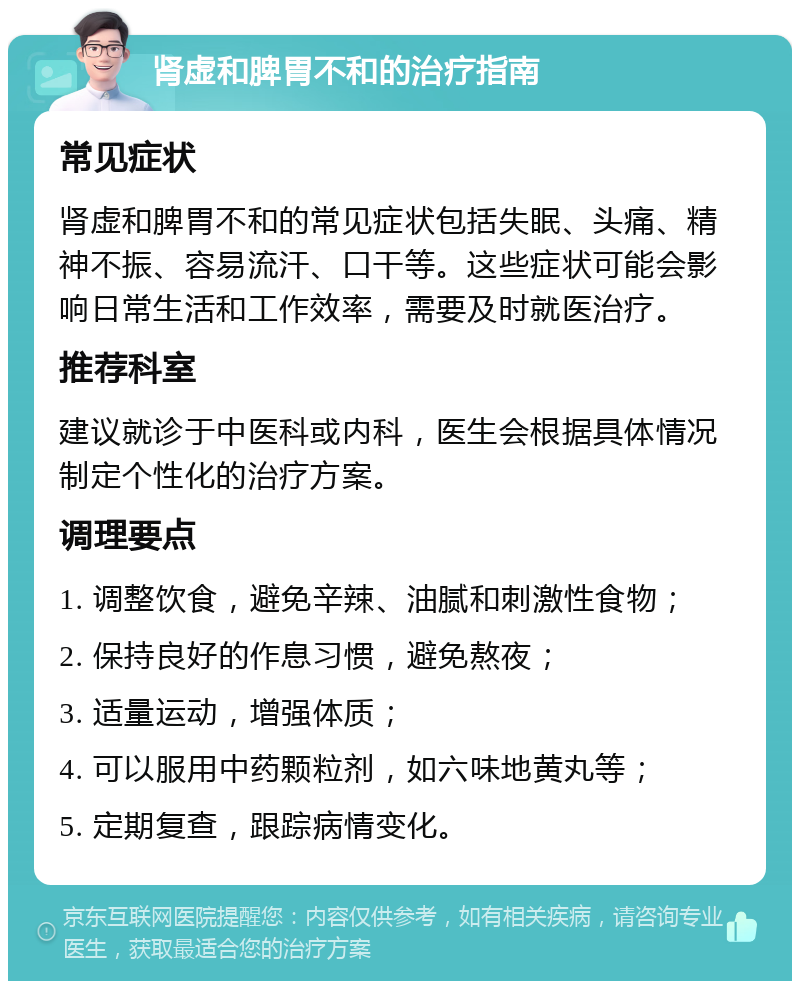 肾虚和脾胃不和的治疗指南 常见症状 肾虚和脾胃不和的常见症状包括失眠、头痛、精神不振、容易流汗、口干等。这些症状可能会影响日常生活和工作效率，需要及时就医治疗。 推荐科室 建议就诊于中医科或内科，医生会根据具体情况制定个性化的治疗方案。 调理要点 1. 调整饮食，避免辛辣、油腻和刺激性食物； 2. 保持良好的作息习惯，避免熬夜； 3. 适量运动，增强体质； 4. 可以服用中药颗粒剂，如六味地黄丸等； 5. 定期复查，跟踪病情变化。