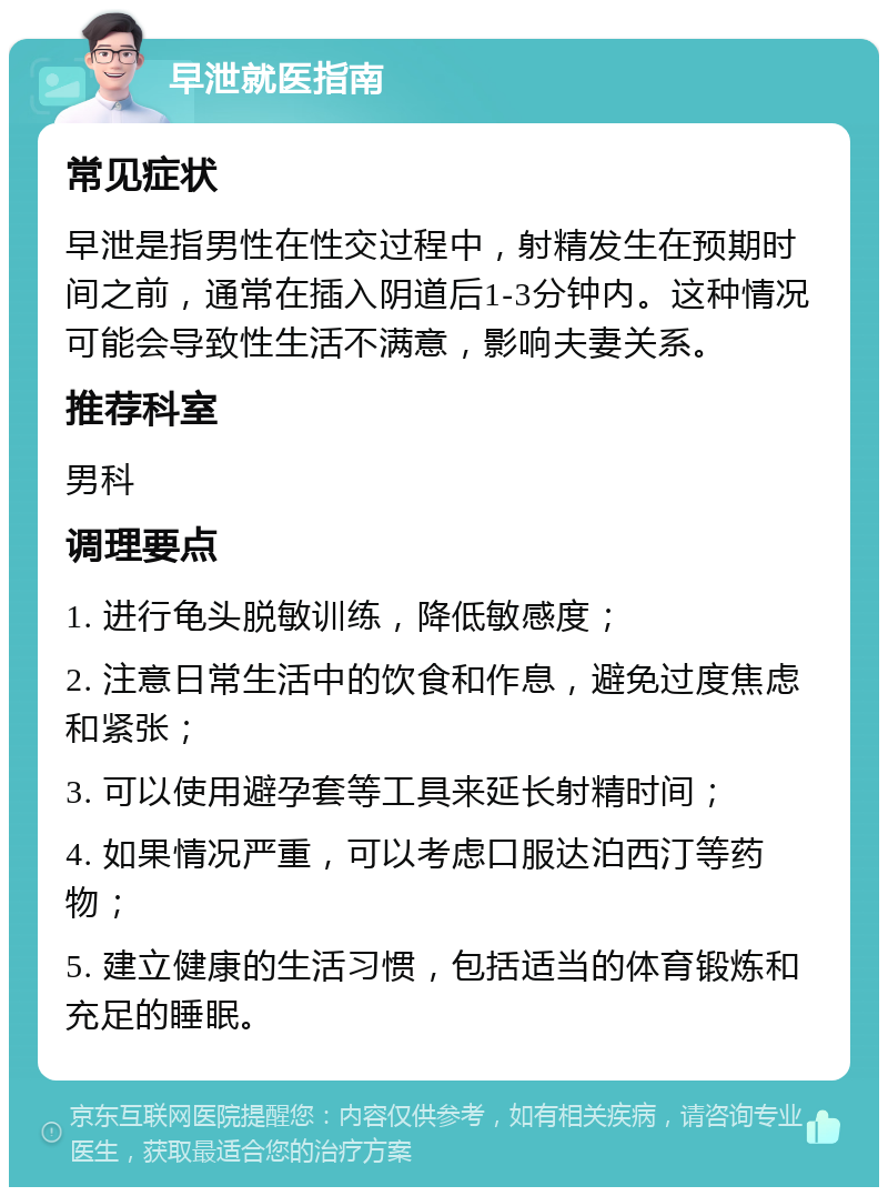 早泄就医指南 常见症状 早泄是指男性在性交过程中，射精发生在预期时间之前，通常在插入阴道后1-3分钟内。这种情况可能会导致性生活不满意，影响夫妻关系。 推荐科室 男科 调理要点 1. 进行龟头脱敏训练，降低敏感度； 2. 注意日常生活中的饮食和作息，避免过度焦虑和紧张； 3. 可以使用避孕套等工具来延长射精时间； 4. 如果情况严重，可以考虑口服达泊西汀等药物； 5. 建立健康的生活习惯，包括适当的体育锻炼和充足的睡眠。