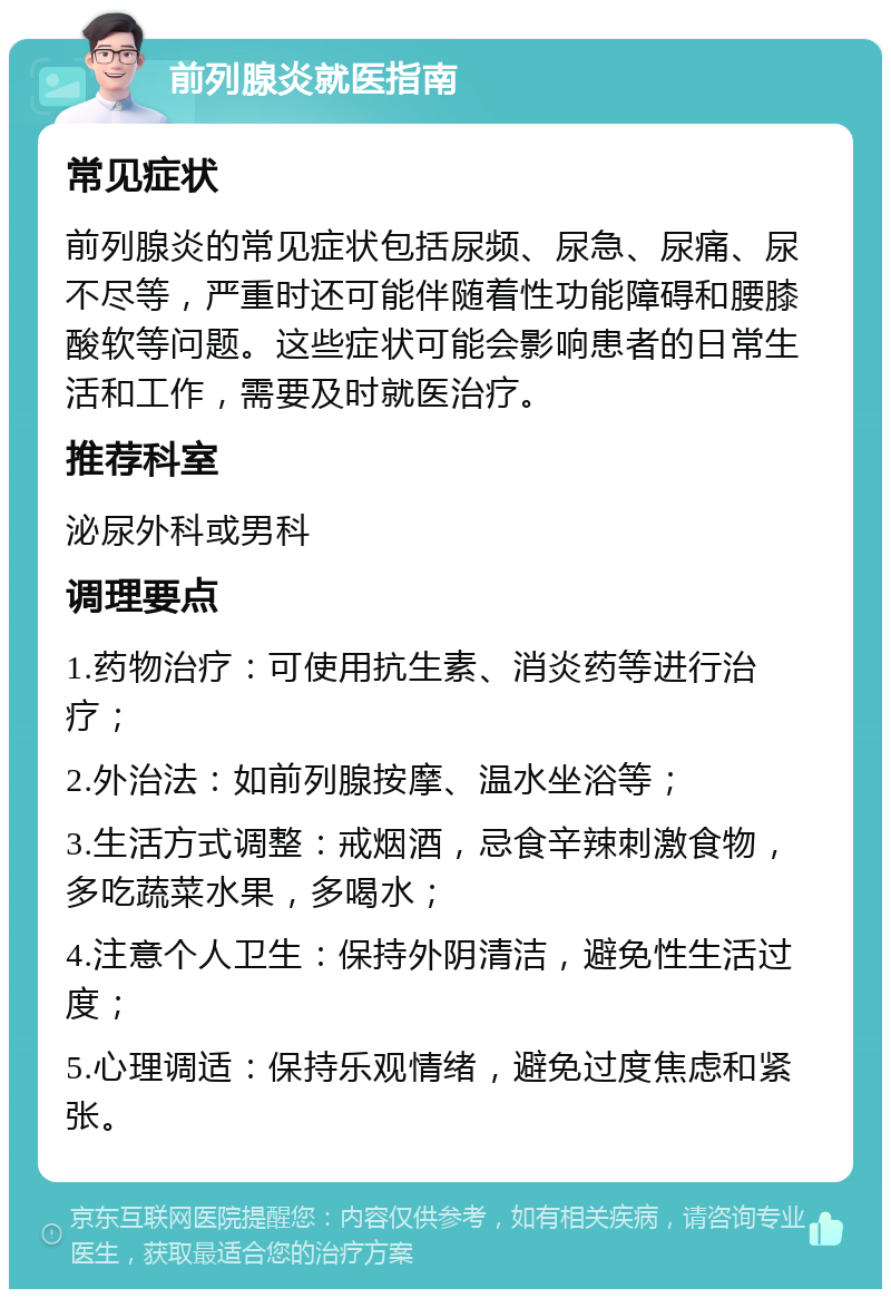 前列腺炎就医指南 常见症状 前列腺炎的常见症状包括尿频、尿急、尿痛、尿不尽等，严重时还可能伴随着性功能障碍和腰膝酸软等问题。这些症状可能会影响患者的日常生活和工作，需要及时就医治疗。 推荐科室 泌尿外科或男科 调理要点 1.药物治疗：可使用抗生素、消炎药等进行治疗； 2.外治法：如前列腺按摩、温水坐浴等； 3.生活方式调整：戒烟酒，忌食辛辣刺激食物，多吃蔬菜水果，多喝水； 4.注意个人卫生：保持外阴清洁，避免性生活过度； 5.心理调适：保持乐观情绪，避免过度焦虑和紧张。