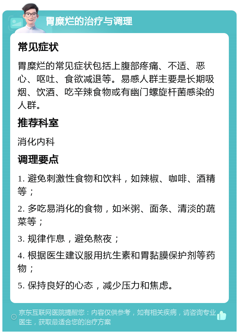 胃糜烂的治疗与调理 常见症状 胃糜烂的常见症状包括上腹部疼痛、不适、恶心、呕吐、食欲减退等。易感人群主要是长期吸烟、饮酒、吃辛辣食物或有幽门螺旋杆菌感染的人群。 推荐科室 消化内科 调理要点 1. 避免刺激性食物和饮料，如辣椒、咖啡、酒精等； 2. 多吃易消化的食物，如米粥、面条、清淡的蔬菜等； 3. 规律作息，避免熬夜； 4. 根据医生建议服用抗生素和胃黏膜保护剂等药物； 5. 保持良好的心态，减少压力和焦虑。