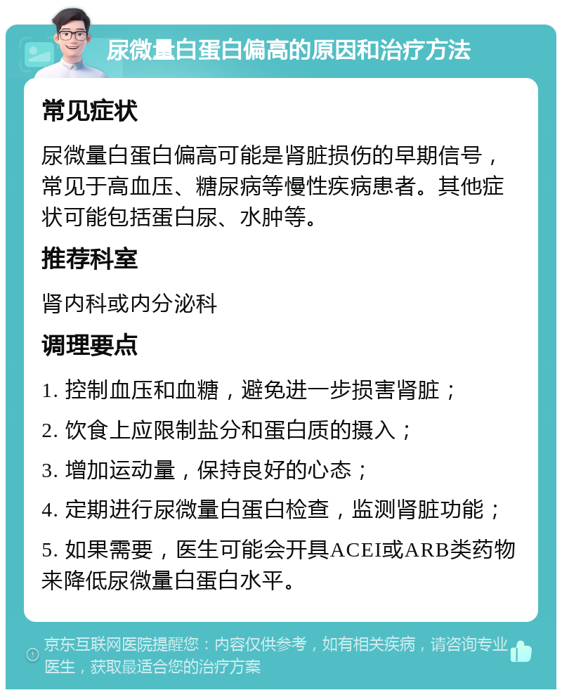 尿微量白蛋白偏高的原因和治疗方法 常见症状 尿微量白蛋白偏高可能是肾脏损伤的早期信号，常见于高血压、糖尿病等慢性疾病患者。其他症状可能包括蛋白尿、水肿等。 推荐科室 肾内科或内分泌科 调理要点 1. 控制血压和血糖，避免进一步损害肾脏； 2. 饮食上应限制盐分和蛋白质的摄入； 3. 增加运动量，保持良好的心态； 4. 定期进行尿微量白蛋白检查，监测肾脏功能； 5. 如果需要，医生可能会开具ACEI或ARB类药物来降低尿微量白蛋白水平。