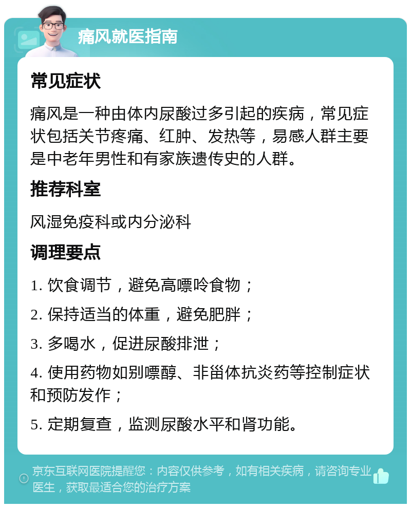 痛风就医指南 常见症状 痛风是一种由体内尿酸过多引起的疾病，常见症状包括关节疼痛、红肿、发热等，易感人群主要是中老年男性和有家族遗传史的人群。 推荐科室 风湿免疫科或内分泌科 调理要点 1. 饮食调节，避免高嘌呤食物； 2. 保持适当的体重，避免肥胖； 3. 多喝水，促进尿酸排泄； 4. 使用药物如别嘌醇、非甾体抗炎药等控制症状和预防发作； 5. 定期复查，监测尿酸水平和肾功能。