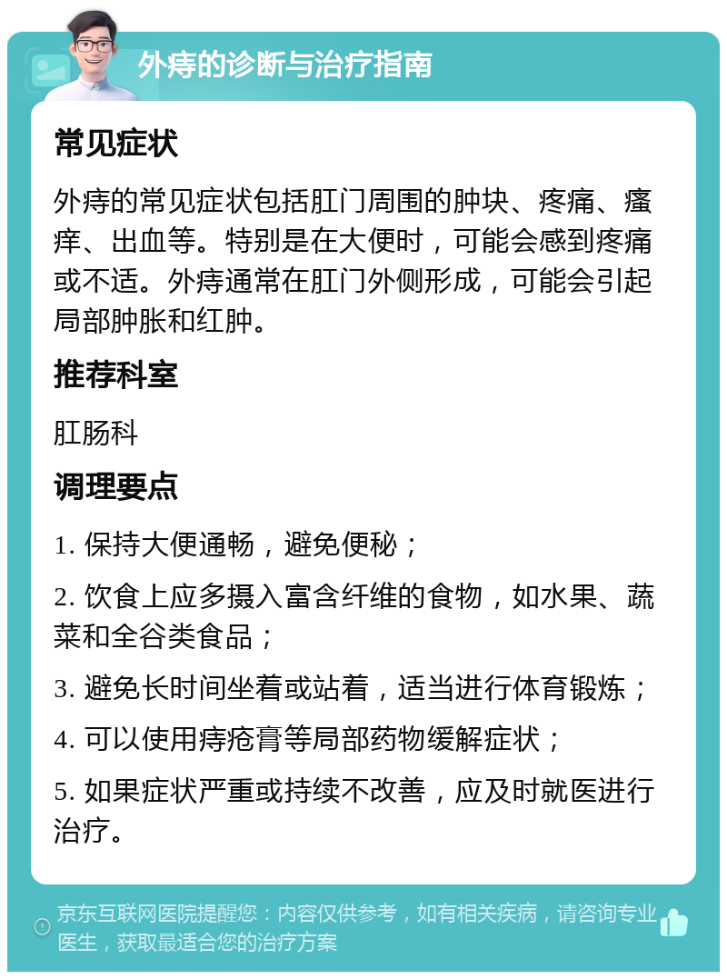 外痔的诊断与治疗指南 常见症状 外痔的常见症状包括肛门周围的肿块、疼痛、瘙痒、出血等。特别是在大便时，可能会感到疼痛或不适。外痔通常在肛门外侧形成，可能会引起局部肿胀和红肿。 推荐科室 肛肠科 调理要点 1. 保持大便通畅，避免便秘； 2. 饮食上应多摄入富含纤维的食物，如水果、蔬菜和全谷类食品； 3. 避免长时间坐着或站着，适当进行体育锻炼； 4. 可以使用痔疮膏等局部药物缓解症状； 5. 如果症状严重或持续不改善，应及时就医进行治疗。