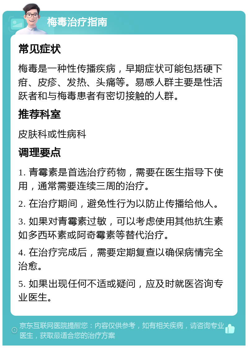 梅毒治疗指南 常见症状 梅毒是一种性传播疾病，早期症状可能包括硬下疳、皮疹、发热、头痛等。易感人群主要是性活跃者和与梅毒患者有密切接触的人群。 推荐科室 皮肤科或性病科 调理要点 1. 青霉素是首选治疗药物，需要在医生指导下使用，通常需要连续三周的治疗。 2. 在治疗期间，避免性行为以防止传播给他人。 3. 如果对青霉素过敏，可以考虑使用其他抗生素如多西环素或阿奇霉素等替代治疗。 4. 在治疗完成后，需要定期复查以确保病情完全治愈。 5. 如果出现任何不适或疑问，应及时就医咨询专业医生。