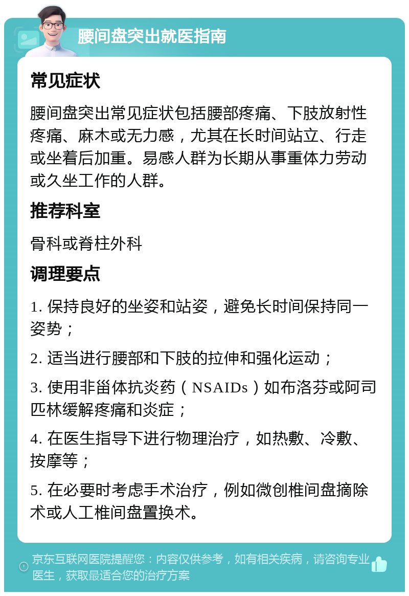 腰间盘突出就医指南 常见症状 腰间盘突出常见症状包括腰部疼痛、下肢放射性疼痛、麻木或无力感，尤其在长时间站立、行走或坐着后加重。易感人群为长期从事重体力劳动或久坐工作的人群。 推荐科室 骨科或脊柱外科 调理要点 1. 保持良好的坐姿和站姿，避免长时间保持同一姿势； 2. 适当进行腰部和下肢的拉伸和强化运动； 3. 使用非甾体抗炎药（NSAIDs）如布洛芬或阿司匹林缓解疼痛和炎症； 4. 在医生指导下进行物理治疗，如热敷、冷敷、按摩等； 5. 在必要时考虑手术治疗，例如微创椎间盘摘除术或人工椎间盘置换术。