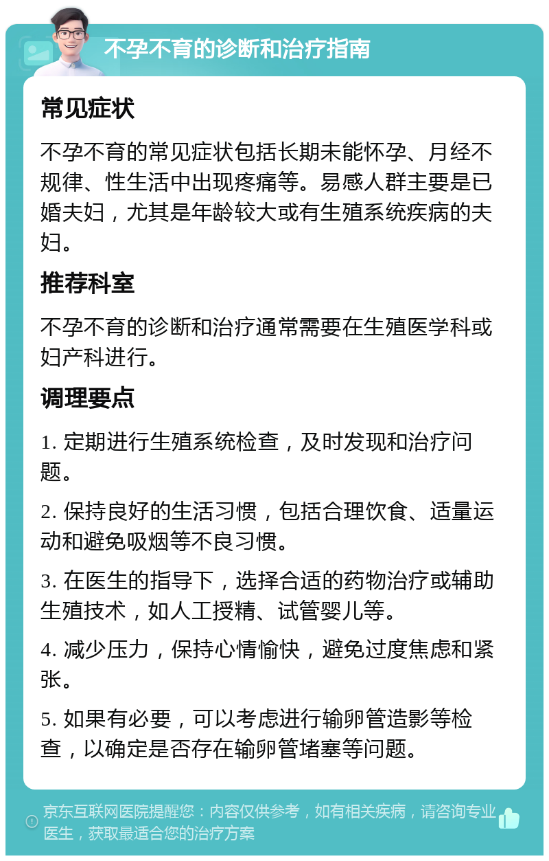 不孕不育的诊断和治疗指南 常见症状 不孕不育的常见症状包括长期未能怀孕、月经不规律、性生活中出现疼痛等。易感人群主要是已婚夫妇，尤其是年龄较大或有生殖系统疾病的夫妇。 推荐科室 不孕不育的诊断和治疗通常需要在生殖医学科或妇产科进行。 调理要点 1. 定期进行生殖系统检查，及时发现和治疗问题。 2. 保持良好的生活习惯，包括合理饮食、适量运动和避免吸烟等不良习惯。 3. 在医生的指导下，选择合适的药物治疗或辅助生殖技术，如人工授精、试管婴儿等。 4. 减少压力，保持心情愉快，避免过度焦虑和紧张。 5. 如果有必要，可以考虑进行输卵管造影等检查，以确定是否存在输卵管堵塞等问题。