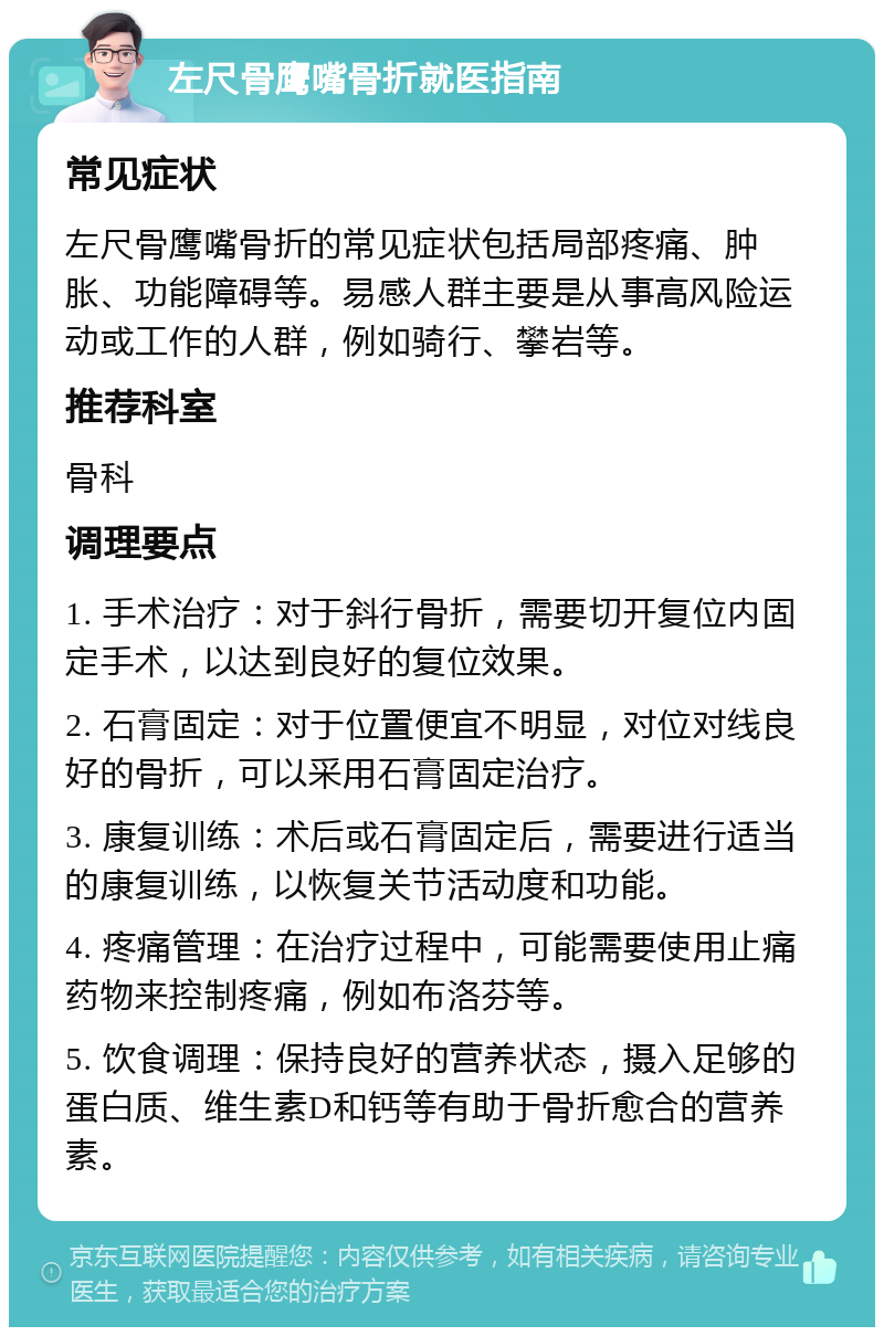 左尺骨鹰嘴骨折就医指南 常见症状 左尺骨鹰嘴骨折的常见症状包括局部疼痛、肿胀、功能障碍等。易感人群主要是从事高风险运动或工作的人群，例如骑行、攀岩等。 推荐科室 骨科 调理要点 1. 手术治疗：对于斜行骨折，需要切开复位内固定手术，以达到良好的复位效果。 2. 石膏固定：对于位置便宜不明显，对位对线良好的骨折，可以采用石膏固定治疗。 3. 康复训练：术后或石膏固定后，需要进行适当的康复训练，以恢复关节活动度和功能。 4. 疼痛管理：在治疗过程中，可能需要使用止痛药物来控制疼痛，例如布洛芬等。 5. 饮食调理：保持良好的营养状态，摄入足够的蛋白质、维生素D和钙等有助于骨折愈合的营养素。