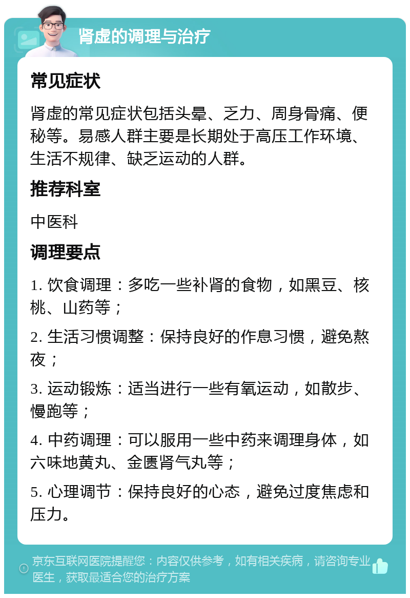 肾虚的调理与治疗 常见症状 肾虚的常见症状包括头晕、乏力、周身骨痛、便秘等。易感人群主要是长期处于高压工作环境、生活不规律、缺乏运动的人群。 推荐科室 中医科 调理要点 1. 饮食调理：多吃一些补肾的食物，如黑豆、核桃、山药等； 2. 生活习惯调整：保持良好的作息习惯，避免熬夜； 3. 运动锻炼：适当进行一些有氧运动，如散步、慢跑等； 4. 中药调理：可以服用一些中药来调理身体，如六味地黄丸、金匮肾气丸等； 5. 心理调节：保持良好的心态，避免过度焦虑和压力。