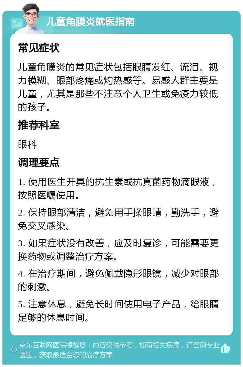 儿童角膜炎就医指南 常见症状 儿童角膜炎的常见症状包括眼睛发红、流泪、视力模糊、眼部疼痛或灼热感等。易感人群主要是儿童，尤其是那些不注意个人卫生或免疫力较低的孩子。 推荐科室 眼科 调理要点 1. 使用医生开具的抗生素或抗真菌药物滴眼液，按照医嘱使用。 2. 保持眼部清洁，避免用手揉眼睛，勤洗手，避免交叉感染。 3. 如果症状没有改善，应及时复诊，可能需要更换药物或调整治疗方案。 4. 在治疗期间，避免佩戴隐形眼镜，减少对眼部的刺激。 5. 注意休息，避免长时间使用电子产品，给眼睛足够的休息时间。