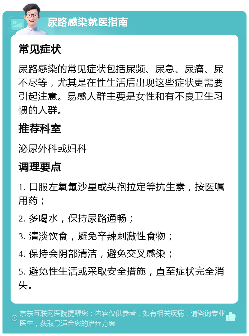 尿路感染就医指南 常见症状 尿路感染的常见症状包括尿频、尿急、尿痛、尿不尽等，尤其是在性生活后出现这些症状更需要引起注意。易感人群主要是女性和有不良卫生习惯的人群。 推荐科室 泌尿外科或妇科 调理要点 1. 口服左氧氟沙星或头孢拉定等抗生素，按医嘱用药； 2. 多喝水，保持尿路通畅； 3. 清淡饮食，避免辛辣刺激性食物； 4. 保持会阴部清洁，避免交叉感染； 5. 避免性生活或采取安全措施，直至症状完全消失。