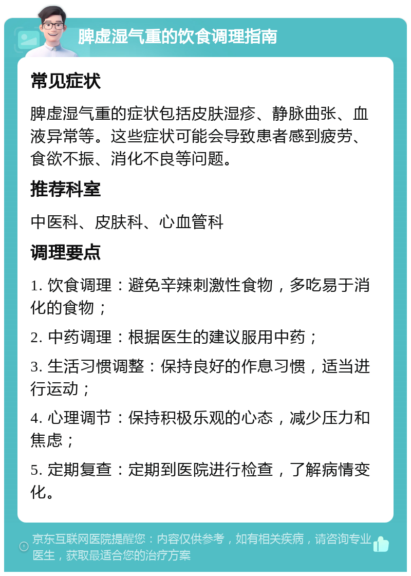 脾虚湿气重的饮食调理指南 常见症状 脾虚湿气重的症状包括皮肤湿疹、静脉曲张、血液异常等。这些症状可能会导致患者感到疲劳、食欲不振、消化不良等问题。 推荐科室 中医科、皮肤科、心血管科 调理要点 1. 饮食调理：避免辛辣刺激性食物，多吃易于消化的食物； 2. 中药调理：根据医生的建议服用中药； 3. 生活习惯调整：保持良好的作息习惯，适当进行运动； 4. 心理调节：保持积极乐观的心态，减少压力和焦虑； 5. 定期复查：定期到医院进行检查，了解病情变化。