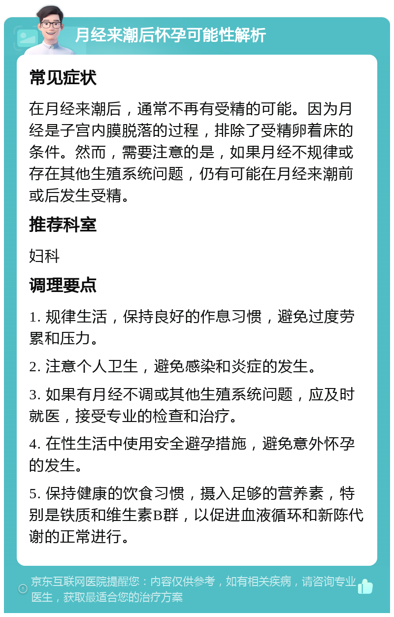 月经来潮后怀孕可能性解析 常见症状 在月经来潮后，通常不再有受精的可能。因为月经是子宫内膜脱落的过程，排除了受精卵着床的条件。然而，需要注意的是，如果月经不规律或存在其他生殖系统问题，仍有可能在月经来潮前或后发生受精。 推荐科室 妇科 调理要点 1. 规律生活，保持良好的作息习惯，避免过度劳累和压力。 2. 注意个人卫生，避免感染和炎症的发生。 3. 如果有月经不调或其他生殖系统问题，应及时就医，接受专业的检查和治疗。 4. 在性生活中使用安全避孕措施，避免意外怀孕的发生。 5. 保持健康的饮食习惯，摄入足够的营养素，特别是铁质和维生素B群，以促进血液循环和新陈代谢的正常进行。